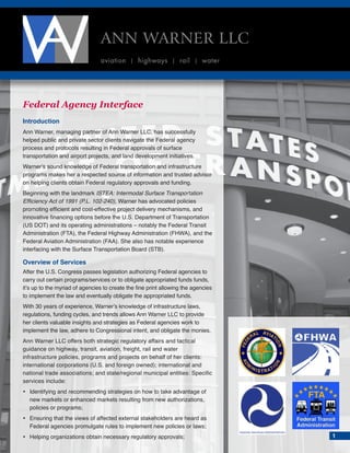 Federal Agency Interface
Introduction
Ann Warner, managing partner of Ann Warner LLC, has successfully
helped public and private sector clients navigate the Federal agency
process and protocols resulting in Federal approvals of surface
transportation and airport projects, and land development initiatives.
Warner’s sound knowledge of Federal transportation and infrastructure
programs makes her a respected source of information and trusted advisor
on helping clients obtain Federal regulatory approvals and funding.
Beginning with the landmark ISTEA: Intermodal Surface Transportation
Efficiency Act of 1991 (P.L. 102-240), Warner has advocated policies
promoting efficient and cost-effective project delivery mechanisms, and
innovative financing options before the U.S. Department of Transportation
(US DOT) and its operating administrations – notably the Federal Transit
Administration (FTA), the Federal Highway Administration (FHWA), and the
Federal Aviation Administration (FAA). She also has notable experience
interfacing with the Surface Transportation Board (STB).
Overview of Services
After the U.S. Congress passes legislation authorizing Federal agencies to
carry out certain programs/services or to obligate appropriated funds funds,
it’s up to the myriad of agencies to create the fine print allowing the agencies
to implement the law and eventually obligate the appropriated funds.
With 30 years of experience, Warner’s knowledge of infrastructure laws,
regulations, funding cycles, and trends allows Ann Warner LLC to provide
her clients valuable insights and strategies as Federal agencies work to
implement the law, adhere to Congressional intent, and obligate the monies.
Ann Warner LLC offers both strategic regulatory affairs and tactical
guidance on highway, transit, aviation, freight, rail and water
infrastructure policies, programs and projects on behalf of her clients:
international corporations (U.S. and foreign owned); international and
national trade associations; and state/regional municipal entities: Specific
services include:
•	Identifying and recommending strategies on how to take advantage of
new markets or enhanced markets resulting from new authorizations,
policies or programs;
•	Ensuring that the views of affected external stakeholders are heard as
Federal agencies promulgate rules to implement new policies or laws;
•	Helping organizations obtain necessary regulatory approvals;
ANN WARNER LLC
aviation | highways | rail | water
1
 