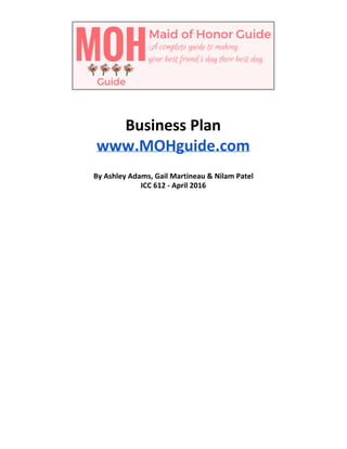  
 
 
Business Plan 
www.MOHguide.com 
 
By Ashley Adams, Gail Martineau & Nilam Patel 
ICC 612 ­ April 2016 
 
 
 
 
 
 
 
 
 
 
 
 
 
 
 
 
 
 
 
 
 
 
 
 
 
 
 