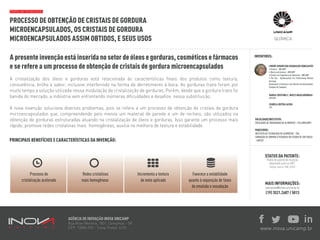 PROCESSO DE OBTENÇÃO DE CRISTAIS DE GORDURA
MICROENCAPSULADOS, OS CRISTAIS DE GORDURA
MICROENCAPSULADOS ASSIM OBTIDOS, E SEUS USOS
INVENTORES:
PERFIL DA TECNOLOGIA:
STATUS DA PATENTE:
Pedido de patente de invenção
depositado junto ao INPI.
Código interno: 806_SEED
MAIS INFORMAÇÕES:
parcerias@inova.unicamp.br
(19) 3521.2607 / 5013
AGÊNCIA DE INOVAÇÃO INOVA UNICAMP
Rua Roxo Moreira, 1831, Campinas - SP
CEP: 13083-592 - Caixa Postal: 6131 www.inova.unicamp.br
Apresenteinvençãoestáinseridanosetordeóleosegorduras,cosméticosefármacos
e se refere a um processo de obtenção de cristais de gordura microencapsulados
A cristalização dos óleos e gorduras está relacionada às características finais dos produtos como textura,
consistência, brilho e sabor, inclusive interferindo na forma de derretimento à boca. As gorduras trans foram por
muito tempo a solução utilizada nessa modulação da cristalização de gorduras. Porém, desde que a gordura trans foi
banida do mercado, a indústria vem enfrentando inúmeras dificuldades e desafios nessa substituição.
A nova invenção soluciona diversos problemas, pois se refere a um processo de obtenção de cristais de gordura
microencapsulados que, compreendendo pelo menos um material de parede e um de recheio, são utilizados na
obtenção de gorduras estruturadas atuando na cristalização de óleos e gorduras. Isso garante um processo mais
rápido, promove redes cristalinas mais homogêneas, auxilia na melhora de textura e estabilidade.
QUÍMICA
LIRENY APARECIDA GUARALDO GONÇALVES
MARIA CRISTINA C. NUCCI MASCARENHAS
IZABELA DUTRA ALVIM
PRINCIPAIS BENEFÍCIOS E CARACTERÍSTICAS DA INVENÇÃO:
FACULDADE/INSTITUTO:
PARCEIROS:
 