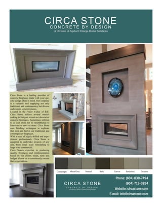 Circa Stone is a leading provider of
concrete fireplaces made with your spe-
cific design ideas in mind. Our company
is a valuable tool supplying not only
traditional and contemporary but diverse
and custom concrete pieces.
Located in the Fraser Valley of B.C.
Circa Stone utilizes several mould-
making techniques to cast our decorative
concrete fireplaces. Sometimes referred
to as cast stone for its resemblance to
limestone or raw cut stone. Circa Stone
uses finishing techniques to replicate
that look and feel in our traditional and
contemporary fireplaces.
With a team of highly skilled and expe-
rienced professionals. Circa Stone is
equipped to undertake projects of any
size, from small scale remodeling to
large scale commercial.
Circa Stones expertise in producing
quality fireplaces and implementation
based on our clients needs, taste and
budget allows us to consistently exceed
their expectations.
Contempo Moon Grey Natural Bark Canvas Sandstone Modern
Phone: (604) 830-7494
(604) 719-6854
Website: circastone.com
E-mail: info@circastone.com
C I R C A S T O N E
C O N C R E T E B Y D E S I G N
A Division of Alpha II Omega Home Solutions
C O N C R E T E B Y D E S I G N
A Division of Alpha II Omega Home Solutions
CIRCA STONE
 