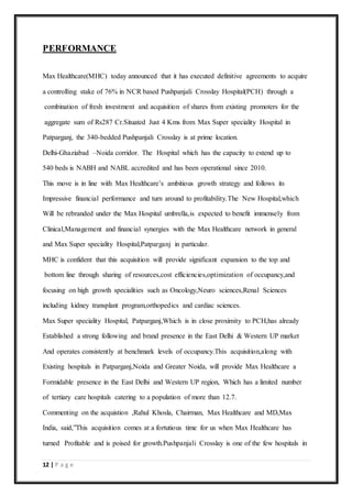 12 | P a g e
PERFORMANCE
Max Healthcare(MHC) today announced that it has executed definitive agreements to acquire
a controlling stake of 76% in NCR based Pushpanjali Crosslay Hospital(PCH) through a
combination of fresh investment and acquisition of shares from existing promoters for the
aggregate sum of Rs287 Cr.Situated Just 4 Kms from Max Super speciality Hospital in
Patparganj, the 340-bedded Pushpanjali Crosslay is at prime location.
Delhi-Ghaziabad –Noida corridor. The Hospital which has the capacity to extend up to
540 beds is NABH and NABL accredited and has been operational since 2010.
This move is in line with Max Healthcare’s ambitious growth strategy and follows its
Impressive financial performance and turn around to profitability.The New Hospital,which
Will be rebranded under the Max Hospital umbrella,is expected to benefit immensely from
Clinical,Management and financial synergies with the Max Healthcare network in general
and Max Super speciality Hospital,Patparganj in particular.
MHC is confident that this acquisition will provide significant expansion to the top and
bottom line through sharing of resources,cost efficiencies,optimization of occupancy,and
focusing on high growth specialities such as Oncology,Neuro sciences,Renal Sciences
including kidney transplant program,orthopedics and cardiac sciences.
Max Super speciality Hospital, Patparganj,Which is in close proximity to PCH,has already
Established a strong following and brand presence in the East Delhi & Western UP market
And operates consistently at benchmark levels of occupancy.This acquisition,along with
Existing hospitals in Patparganj,Noida and Greater Noida, will provide Max Healthcare a
Formidable presence in the East Delhi and Western UP region, Which has a limited number
of tertiary care hospitals catering to a population of more than 12.7.
Commenting on the acquistion ,Rahul Khosla, Chairman, Max Healthcare and MD,Max
India, said,”This acquisition comes at a fortutious time for us when Max Healthcare has
turned Profitable and is poised for growth.Pushpanjali Crosslay is one of the few hospitals in
 