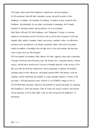 13 | P a g e
NCR region which match Max Healthcare’s infrastucture and scale standards.
Its 340 operational beds will allow immediate revenue and profit accretion to Max
Healthcare. In addition , the reputation for exellence in medical services created by Max
Healthcare, and particularly by our tertiary care hospital in patparganj, will be hugely
beneficial in attracting patients and top clinicians to our new hospital.”
Rajit Mehta, MD and CEO ,Max Healthcare said, “Pushpanjali Crosslay is a welcome
addition to our hospitals network. We believe that we will be able to integrate it with other
hospitals fairly quickly to optimize clinical and services standards, realize cost efficiencies
and attract more top clinicians to its already respectable clinical talent pool. Our patients
should be confident of benefiting from the high levels of care and treatment that they have
come to expect from any Max Hospital.”
PCH was founded by prominent Delhi clinician Dr Vinay Aggarwal along with a cooperative
of around 250 doctors and 450 nursing staff. The Property has 11 operation theatres, 4 labour
rooms,1 cath lab and is spread across 3.46 acres of freehold land,with a built up area of 3.84
lakh sq.ft with top of-the-line infrastructure and an opportunity to optimize the hospital’s
operating model to drive efficiencies, the hospital presents MHC with immense scope for
expansion and fpr tranforming the hospitals to a super speciality insitution of choice in the
near future . PCH had reported revenue of Rs143 Cr at an EBIDTA margin of 14% in
FY2014.Both these parameters underscore the potiential for growth and upside by deploying
Max Healthcare’s assets and expertise, Ernst & Young LLP acted as exclusive lead advisors
On the transaction to PCH, while MHC’s side was Max Group and Life Healthcare’s in
Houseteam.
 