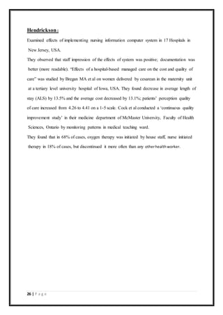 26 | P a g e
Hendrickson:
Examined effects of implementing nursing information computer system in 17 Hospitals in
New Jersey, USA.
They observed that staff impression of the effects of system was positive; documentation was
better (more readable). “Effects of a hospital-based managed care on the cost and quality of
care” was studied by Bregan MA et al on women delivered by cesarean in the maternity unit
at a tertiary level university hospital of Iowa, USA. They found decrease in average length of
stay (ALS) by 13.5% and the average cost decreased by 13.1%; patients’ perception quality
of care increased from 4.26 to 4.41 on a 1-5 scale. Cock et al conducted a ‘continuous quality
improvement study’ in their medicine department of McMaster University, Faculty of Health
Sciences, Ontario by monitoring patterns in medical teaching ward.
They found that in 68% of cases, oxygen therapy was initiated by house staff, nurse initiated
therapy in 18% of cases, but discontinued it more often than any otherhealthworker.
 