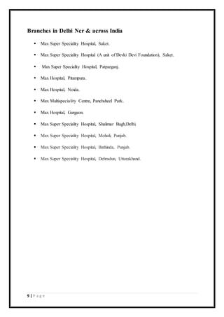 9 | P a g e
Branches in Delhi Ncr & across India
 Max Super Speciality Hospital, Saket.
 Max Super Speciality Hospital (A unit of Devki Devi Foundation), Saket.
 Max Super Speciality Hospital, Patparganj.
 Max Hospital, Pitampura.
 Max Hospital, Noida.
 Max Multispeciality Centre, Panchsheel Park.
 Max Hospital, Gurgaon.
 Max Super Speciality Hospital, Shalimar Bagh,Delhi.
 Max Super Speciality Hospital, Mohali, Punjab.
 Max Super Speciality Hospital, Bathinda, Punjab.
 Max Super Speciality Hospital, Dehradun, Uttarakhand.
 