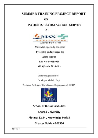 1 | P a g e
SUMMER TRAINING PROJECTREPORT
ON
PATIENTS’ SATISFACTION SURVEY
AT
Max Multispecialty Hospital
Presented and prepared by:
Asim Haque
Roll No- 140251024
MBA(Batch: 2014-16 )
Under the guidance of
Dr.Megha Mullick Breja
Assistant Professor/ Coordinator, Department of HCHA
School of Business Studies
Sharda University
Plot no: 32,34 , Knowledge Park 3
Greater Noida – 201306
 