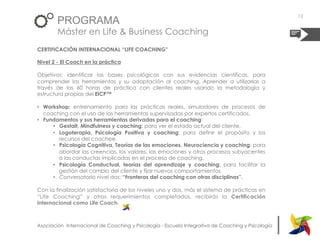 |Asociación Internacional de Coaching y Psicología - Escuela Integrativa de Coaching y Psicología
PROGRAMA
Máster en Life & Business Coaching
CERTIFICACIÓN INTERNACIONAL “LIFE COACHING”
Nivel 2 - El Coach en la práctica
Objetivos: identificar las bases psicológicas con sus evidencias científicas, para
comprender las herramientas y su adaptación al coaching. Aprender a utilizarlas a
través de las 60 horas de práctica con clientes reales usando la metodología y
estructura propias del EICP™
•  Workshop: entrenamiento para las prácticas reales, simuladores de procesos de
coaching con el uso de las herramientas supervisadas por expertos certificados.
•  Fundamentos y sus herramientas derivadas para el coaching:
•  Gestalt, Mindfulness y coaching: para ver el estado actual del cliente.
•  Logoterapia, Psicología Positiva y coaching: para definir el propósito y los
recursos del coachee.
•  Psicología Cognitiva, Teorías de las emociones, Neurociencia y coaching: para
abordar las creencias, los valores, las emociones y otros procesos subyacentes
a las conductas implicadas en el proceso de coaching.
•  Psicología Conductual, teorías del aprendizaje y coaching: para facilitar la
gestión del cambio del cliente y fijar nuevos comportamientos.
•  Conversatorio nivel dos: “Fronteras del coaching con otras disciplinas”.
Con la finalización satisfactoria de los niveles uno y dos, más el sistema de prácticas en
“Life Coaching” y otros requerimientos completados, recibirás la Certificación
Internacional como Life Coach.
12
 