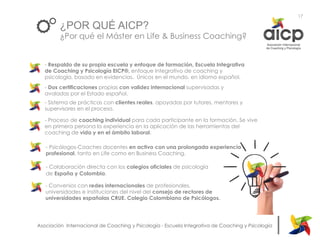 |Asociación Internacional de Coaching y Psicología - Escuela Integrativa de Coaching y Psicología
¿POR QUÉ AICP?
¿Por qué el Máster en Life & Business Coaching?
- Dos certificaciones propias con validez internacional supervisadas y
avaladas por el Estado español.
- Sistema de prácticas con clientes reales, apoyadas por tutores, mentores y
supervisores en el proceso.
- Proceso de coaching individual para cada participante en la formación. Se vive
en primera persona la experiencia en la aplicación de las herramientas del
coaching de vida y en el ámbito laboral.
- Psicólogos-Coaches docentes en activo con una prolongada experiencia
profesional, tanto en Life como en Business Coaching.
- Colaboración directa con los colegios oficiales de psicología
de España y Colombia.
- Convenios con redes internacionales de profesionales,
universidades e instituciones del nivel del consejo de rectores de
universidades españolas CRUE. Colegio Colombiano de Psicólogos.
17
- Respaldo de su propia escuela y enfoque de formación, Escuela Integrativa
de Coaching y Psicología EICP®, enfoque Integrativo de coaching y
psicología, basado en evidencias. Únicos en el mundo, en idioma español.
 