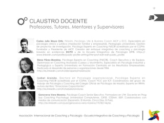 |Asociación Internacional de Coaching y Psicología - Escuela Integrativa de Coaching y Psicología
CLAUSTRO DOCENTE
Profesores, Tutores, Mentores y Supervisores
Carlos Julio Moya Ortiz. Filósofo, Psicólogo, Life & Business Coach AICP y ECC, Especialista en
psicología clínica y jurídica (mediación familiar y empresarial), Pedagogía universitaria, Gestión
de proyectos de investigación. Psicólogo Experto en Coaching PsEC® acreditado por el COPM.
Fundador y Presidente de AICP. Creador del enfoque integrativo de coaching y psicología
basado en evidencias EICP® y de la Escuela Integrativa de Psicología EIP®. https://
www.linkedin.com/profile/public-profile-settings?trk=prof-edit-edit-public_profile
Isabel Aranda.  Doctora en Psicología organizacional, Psicóloga Experta en
Coaching  PsEC®  acreditada por el COPM,  Coach PCC por ICF. Coordinadora del grupo de
trabajo de Psicología y Coaching del Colegio Oficial de Psicólogos de Madrid. Experta en RRHH,
autora del libro “Emociones Capacitantes”.
http://es.linkedin.com/in/isabelaranda/es
19
Elena Pérez-Moreiras, Psicóloga Experta en Coaching (PsEC®). Coach Ejecutiva y de Equipos,
Diplomada en Coaching Avanzado Cuerpo y Movimiento, Especialista en Psicología Industrial y
Pedagógica y Experto Universitario en Formación Centrada en los Resultados Empresariales.
Dedicada al desarrollo de personas y organizaciones desde1984.
http://es.linkedin.com/in/elenaperezmoreiras/es
Genoveva Vera Moreno. Psicóloga Coach Senior Ejecutivo. Formadora en LTW. Docente en Prog
Sup Coaching Psychology Universidad Complutense, CIFSE, CESMA, ISEP. Colaboradora con
medios de comunicación (Expansión, El Mundo, Cinco Días, El País).
http://es.linkedin.com/pub/genoveva-vera-moreno/19/30/146/es
 