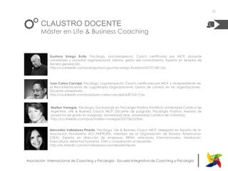 |Asociación Internacional de Coaching y Psicología - Escuela Integrativa de Coaching y Psicología
CLAUSTRO DOCENTE
Máster en Life & Business Coaching
Marilyn Vanegas. Psicóloga, Doctoranda en Psicología Positiva Pontificia Universidad Católica de
Argentina, Life & Business Coach AICP. Docente de posgrado Psicología Positiva. Asesora de
proyectos de grado en posgrado. Universidad Libre, Universidad Católica de Colombia.
http://co.linkedin.com/pub/marilyn-vanegas/23/736/a23/es
21
Juan Carlos Carvajal. Psicólogo, Logoterapeuta, Coach certificado por AICP, y Vicepresidente de
la Red Internacional de Logoterapia Organizacional. Gestor de cambio en las organizaciones.
Docente universitario.
http://co.linkedin.com/pub/juan-carlos-carvajal/4/813/617/es
Gustavo Urrego Ávila. Psicólogo, psicoterapeuta, Coach certificado por AICP, docente
universitario y consultor organizacional. Mentor, gestor del conocimiento, Experto en terapias de
tercera generación.
http://co.linkedin.com/pub/gustavo-gyurme-urrego-thubten/25/721/821/es
Mercedes Valladares Pineda. Psicóloga, Life & Business Coach AICP, delegada en España de la
Asociación Hondureña ACI PARTICIPA, miembro de la Organización de Estados Americanos
(OEA). Experta en dirección de empresas, RRHH, relaciones internacionales, mediación
intercultural, derechos humanos, CNV y cooperación al desarrollo.
http://es.linkedin.com/in/valladarescoachleadership/es
 