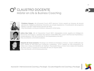 |Asociación Internacional de Coaching y Psicología - Escuela Integrativa de Coaching y Psicología
Christiane Vázquez. Life & Business Coach AICP, Mentora, Tutora, experta en terapias de tercera
generación. Bailarina profesional. Docente con amplia experiencia. Coordinadora del programa
MedyCo de AICP. ExSecretaria General de AICP.
http://es.linkedin.com/pub/christiane-vázquez/91/418/7a3/es
Leticia Díez Fraile. Life & Corporative Coach ECC, trabajadora social, experta en Inteligencia
Emocional, formadora y creadora del método COACHING SPA. Coach mentora de empresarias y
emprendedoras. CEO de Coaching 10. ExVicepresidenta de AICP.
http://es.linkedin.com/in/leticiadiez/es
CLAUSTRO DOCENTE
Máster en Life & Business Coaching
22
Eduardo de Souza Laureano. Psicólogo con énfasis en empresas y marcas , Coach certificado por
AICP, Máster en Alta Dirección Comercial y Marketing - UCJC, Experto en Alto rendimiento, Ex
Atleta de la Selección Brasileña de Triatlhon, Preparador Físico y Coach de la Selección Brasileña
de Tenis Juvenil, 3º puesto en el Mundial de tenis en España 2006.
http://es.linkedin.com/in/edulaureano/es
 