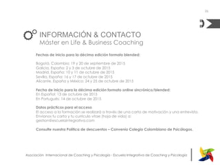 |Asociación Internacional de Coaching y Psicología - Escuela Integrativa de Coaching y Psicología
INFORMACIÓN & CONTACTO
Máster en Life & Business Coaching
Fechas de inicio para la décima edición formato blended:
Bogotá, Colombia: 19 y 20 de septiembre de 2015
Galicia, España: 2 y 3 de octubre de 2015
Madrid, España: 10 y 11 de octubre de 2015
Sevilla, España: 16 y 17 de octubre de 2015
Alicante, España y México: 24 y 25 de octubre de 2015
Fecha de inicio para la décima edición formato online sincrónico/blended:
En Español: 13 de octubre de 2015
En Portugués: 14 de octubre de 2015
Datos prácticos para el acceso
El acceso a la formación se realizará a través de una carta de motivación y una entrevista.
Envíanos tu carta y tu currículo vitae (hoja de vida) a:
gestion@escuelaintegrativa.com
Consulte nuestra Política de descuentos – Convenio Colegio Colombiano de Psicólogos.
26
 