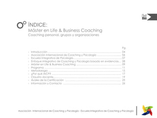 |Asociación Internacional de Coaching y Psicología - Escuela Integrativa de Coaching y Psicología
ÍNDICE:
Máster en Life & Business Coaching
Coaching personal, grupos y organizaciones
-  Introducción …………………………………………………………………………
-  Asociación Internacional de Coaching y Psicología …………………........
-  Escuela Integrativa de Psicología………………………………………………..
-  Enfoque Integrativo de Coaching y Psicología basado en evidencias…
-  Máster en Life & Business Coaching ………………………………………........
-  Programa ……………………………………………………………………………..
-  Metodología …………………………………………………………………………
-  ¿Por qué AICP? ……………………………………………………………………..
-  Claustro docente...…………………………………………………………………
-  Avales de la Certificación ……………………………………………………….
-  Información y Contacto ………………………………………………………....	
  
	
  
04
06
07
08
09
11
15
17
19
25
26
Pg.
 