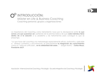 |Asociación Internacional de Coaching y Psicología - Escuela Integrativa de Coaching y Psicología
INTRODUCCIÓN:
Máster en Life & Business Coaching
Coaching personal, grupos y organizaciones
La importancia del Coaching como herramienta nace por la discrepancia entre lo que
somos y lo que queremos ser, partiendo de la premisa básica de que cada individuo tiene
dentro de si la solución a su problema y las herramientas para conseguir lo que se
proponga.
“Lo que hace del coaching una metodología especialmente eficaz, motivante y aplicable
a diversos contextos y circunstancias, es precisamente la integración de conocimientos
como un “vehículo unificador... en la solidaridad del saber...” - (Edgar Morín)” . Carlos Moya,
Presidente AICP.
4
 