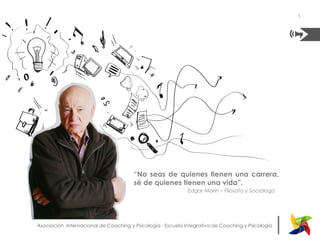 |Asociación Internacional de Coaching y Psicología - Escuela Integrativa de Coaching y Psicología
“No seas de quienes tienen una carrera,
sé de quienes tienen una vida”.
Edgar Morín – Filosofo y Sociólogo	
  
5
 