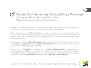 |Asociación Internacional de Coaching y Psicología - Escuela Integrativa de Coaching y Psicología
Asociación Internacional de Coaching y Psicología
Máster en Life & Business Coaching
Coaching personal, grupos y organizaciones
La AICP es la primera asociación a nivel global que integra el coaching y la psicología en un
escenario de complementariedad teórica y práctica en idioma español.
Nace formalmente en 2008, inspirada en valores solidarios para dar respuesta a las
necesidades de personas inmigrantes en Europa, con procesos que requieren desarrollar el
máximo potencial de personas, grupos y organizaciones, en el mínimo tiempo posible y con
la máxima eficacia.
Siguiendo la vía de “la solidaridad del saber” propuesta por el  filósofo Edgar Morin, creemos
en la solidez, la identidad   y la complementariedad de las ciencias y otros saberes que
construyen la metodología del Coaching.
Nuestro enfoque integrativo se enriquece con el carácter internacional de los profesionales
que trabajamos en AICP, en un entramado telúrico en movimiento y expansión; filósofos,
psicólogos, coaches, y otros expertos en ciencias humanas y organizacionales, elaboramos
cada día la red en crecimiento en distintas partes de Europa y Latinoamérica.
6
 