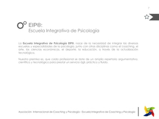 |Asociación Internacional de Coaching y Psicología - Escuela Integrativa de Coaching y Psicología
EIP®:
Escuela Integrativa de Psicología
La Escuela Integrativa de Psicología EIP®, nace de la necesidad de integrar las diversas
escuelas y especialidades de la psicología, junto con otras disciplinas como el coaching, el
arte, las ciencias económicas, el deporte, la educación, a través de la actualización
tecnológica.
Nuestra premisa es, que cada profesional se dote de un amplio repertorio argumentativo,
científico y tecnológico para prestar un servicio ágil, práctico y fluido.
7
 
