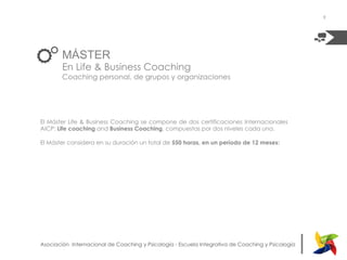 |Asociación Internacional de Coaching y Psicología - Escuela Integrativa de Coaching y Psicología
MÁSTER
En Life & Business Coaching
Coaching personal, de grupos y organizaciones
|Asociación Internacional de Coaching y Psicología - Escuela Integrativa de Coaching y Psicología
El Máster Life & Business Coaching se compone de dos certificaciones Internacionales
AICP: Life coaching and Business Coaching, compuestas por dos niveles cada una.
El Máster considera en su duración un total de 550 horas, en un período de 12 meses:
9
 