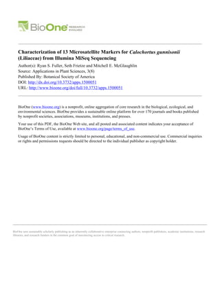 BioOne sees sustainable scholarly publishing as an inherently collaborative enterprise connecting authors, nonprofit publishers, academic institutions, research
libraries, and research funders in the common goal of maximizing access to critical research.
Characterization of 13 Microsatellite Markers for Calochortus gunnisonii
(Liliaceae) from Illumina MiSeq Sequencing
Author(s): Ryan S. Fuller, Seth Frietze and Mitchell E. McGlaughlin
Source: Applications in Plant Sciences, 3(8)
Published By: Botanical Society of America
DOI: http://dx.doi.org/10.3732/apps.1500051
URL: http://www.bioone.org/doi/full/10.3732/apps.1500051
BioOne (www.bioone.org) is a nonprofit, online aggregation of core research in the biological, ecological, and
environmental sciences. BioOne provides a sustainable online platform for over 170 journals and books published
by nonprofit societies, associations, museums, institutions, and presses.
Your use of this PDF, the BioOne Web site, and all posted and associated content indicates your acceptance of
BioOne’s Terms of Use, available at www.bioone.org/page/terms_of_use.
Usage of BioOne content is strictly limited to personal, educational, and non-commercial use. Commercial inquiries
or rights and permissions requests should be directed to the individual publisher as copyright holder.
 