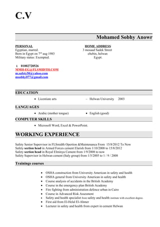 C.V
Mohamed Sobhy Anowr
PERSONAL HOME ADDRESS
Egyptian, marred. 3 mosaad Sadek Street
Born in Egypt on 7nd
aug 1983 eltebin, helwan
Military status: Exempted. Egypt.
 01002728526
MMH-EG@FLSMIDTH.COM
m.safety50@yahoo.com
msobhy077@gmail.com
EDUCATION
• Licentiate arts – Helwan University 2003
LANGUAGES
• Arabic (mother tongue) • English (good)
COMPUTER SKILLS
• Microsoft Word, Excel & PowerPoint.
WORKING EXPERIENCE
Safety Senior Supervisor in FLSmidth Opertion &Maintenanca From 15/8/2012 To Now
Safety section head in Armed Forces cement Elarish from 1/10/2008 to 15/8/2012
Safety section head in Royal Elminya Cement from 1/9/2008 to now
Safety Supervisor in Helwan cement (Italy group) from 1/5/2005 to 1 / 9 / 2008
Trainings courses
• OSHA construction from University American in safety and health
• OSHA general from University American in safety and health
• Course analysis of accidents in the British Academy
• Course in the emergency plan British Academy
• Fire fighting from administration defence urban in Cairo
• Course in Advanced Risk Assesment
• Safety and health specialist from safety and health institute with excellent degree.
• First aid from El-Helal El-Ahmer
• Lecturer in safety and health from expert in cement Helwan
 