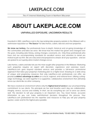 *Not intended to solicit properties currently listed for sale. LakePlace.com-Brothers Realty · 715-822-3303 | 715-986-4141
LAKEPLACE.COM
The #1 Internet Marketing Team in Northern Wisconsin
ABOUT LAKEPLACE.COM
UNPARALLED EXPOSURE, UNCOMMON RESULTS
Founded in 2003, LakePlace.com is the top-ranking lake property website in the Midwest with a
well-known reputation as “The Source” for lake homes, cabins, lake lots and river properties.
We know our territory. Our professionals have in-depth, historical and on-going knowledge of
the communities and lakes we serve. We know how the market has grown and changed over
the years, including sales history, zoning changes, covenants, etc. Only those professionals who
have met our uncompromising standards for excellent service and attention to detail are
invited to join our firm. We are educated and prepared to answer all of your questions - and we
are poised to act quickly when market changes occur.
Lake homes, cabins and lake lots are the most sought-after properties in the Midwest. Marketing
such properties requires an expert with discretion, experience and extensive reach.
LakePlace.com goes beyond standard services and provides a full-service promotional
approach that takes your property's marketing plan to a higher level. Drawing on a wide array
of unique and proprietary resources that only LakePlace.com professionals can offer, we
provide a distinct advantage to sellers on a local, regional, and national level. Utilizing cutting-
edge technology, we work together in a supportive, collaborative environment that ultimately
serves our clients like no other company.
We have created an environment where only the highest level of service is our uncompromising
commitment to our clients. The principals we live and breathe each day are collaboration,
integrity, service, success and stability. In short, we do everything we can to serve our clients
well. The decision to sell your property is an important one. You need honest, accurate
information so you can make well-informed decisions throughout the process. Your
LakePlace.com professional has the expertise and resources to help you sell your property
quicker, easier and for the highest price possible.
 