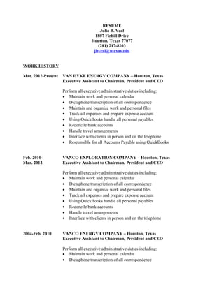 RESUME
Julia B. Veal
1807 Firhill Drive
Houston, Texas 77077
(281) 217-8203
jbveal@utexas.edu
WORK HISTORY
Mar. 2012-Present VAN DYKE ENERGY COMPANY – Houston, Texas
Executive Assistant to Chairman, President and CEO
Perform all executive administrative duties including:
• Maintain work and personal calendar
• Dictaphone transcription of all correspondence
• Maintain and organize work and personal files
• Track all expenses and prepare expense account
• Using QuickBooks handle all personal payables
• Reconcile bank accounts
• Handle travel arrangements
• Interface with clients in person and on the telephone
• Responsible for all Accounts Payable using QuickBooks
Feb. 2010- VANCO EXPLORATION COMPANY – Houston, Texas
Mar. 2012 Executive Assistant to Chairman, President and CEO
Perform all executive administrative duties including:
• Maintain work and personal calendar
• Dictaphone transcription of all correspondence
• Maintain and organize work and personal files
• Track all expenses and prepare expense account
• Using QuickBooks handle all personal payables
• Reconcile bank accounts
• Handle travel arrangements
• Interface with clients in person and on the telephone
2004-Feb. 2010 VANCO ENERGY COMPANY – Houston, Texas
Executive Assistant to Chairman, President and CEO
Perform all executive administrative duties including:
• Maintain work and personal calendar
• Dictaphone transcription of all correspondence
 