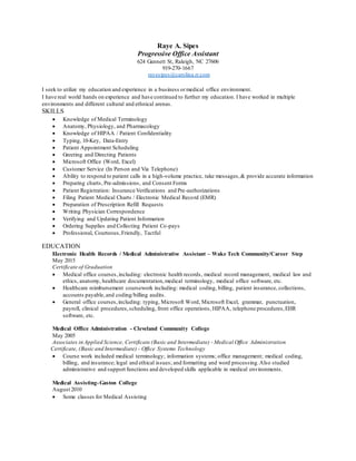 Raye A. Sipes
Progressive Office Assistant
624 Gannett St, Raleigh, NC 27606
919-270-1667
rayesipes@carolina.rr.com
I seek to utilize my education and experience in a business ormedical office environment.
I have real world hands on experience and have continued to further my education. I have worked in multiple
environments and different cultural and ethnical arenas.
SKILLS
 Knowledge of Medical Terminology
 Anatomy, Physiology, and Pharmacology
 Knowledge of HIPAA / Patient Confidentiality
 Typing, 10-Key, Data-Entry
 Patient Appointment Scheduling
 Greeting and Directing Patients
 Microsoft Office (Word, Excel)
 Customer Service (In Person and Via Telephone)
 Ability to respond to patient calls in a high-volume practice, take messages,& provide accurate information
 Preparing charts, Pre-admissions, and Consent Forms
 Patient Registration: Insurance Verifications and Pre-authorizations
 Filing Patient Medical Charts / Electronic Medical Record (EMR)
 Preparation of Prescription Refill Requests
 Writing Physician Correspondence
 Verifying and Updating Patient Information
 Ordering Supplies and Collecting Patient Co-pays
 Professional, Courteous,Friendly, Tactful
EDUCATION
Electronic Health Records / Medical Administrative Assistant – Wake Tech Community/Career Step
May 2015
Certificate of Graduation
 Medical office courses,including: electronic health records, medical record management, medical law and
ethics, anatomy, healthcare documentation,medical terminology, medical office software, etc.
 Healthcare reimbursement coursework including: medical coding, billing, patient insurance, collections,
accounts payable,and coding/billing audits.
 General office courses,including: typing, Microsoft Word, Microsoft Excel, grammar, punctuation,
payroll, clinical procedures,scheduling, front office operations, HIPAA, telephone procedures,EHR
software, etc.
Medical Office Administration - Cleveland Community College
May 2005
Associates in Applied Science, Certificate (Basic and Intermediate) - Medical Office Administration
Certificate, (Basic and Intermediate) - Office Systems Technology
 Course work included medical terminology; information systems; office management; medical coding,
billing, and insurance; legal and ethical issues; and formatting and word processing.Also studied
administrative and support functions and developed skills applicable in medical environments.
Medical Assisting-Gaston College
August 2010
 Some classes for Medical Assisting
 