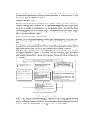 At this stage the machine vision system is used to decide which extracted features are relevant for
furtherprocessing. Common features to be extracted from the input data in the sector of agriculture are seeds,
fruits, flowers, vegetables and geographic features.
II. ORGANIZATION OF THE ARTICLE
Automation of seed classification is based on classical methods which rely on feature extraction and
classifiers. This work attempts to incorporate both the elements since they are closely related and is organized
as follows. Section III emphasizes the survey of work done in the area. Section IV present seeds and their
features that are extracted for discriminating the seed from the lot and Section V addresses seeds and the
classifiers used for classifying them. At the end there is a bibliography which the reader may use to further
explore the field. It is, by no means an exhaustive, but intended to serve as a starting point and direct the
reader to characteristic research in this area.
III. THE SURVEY OF WORK DONE IN THE RESEARCH AREA
Substantial work in seed technology-seed purity test using image processing has been reported. Fig.1 shows
the seed technology development at a glance. The work has been categorized depending on different types of
seeds
A. Weed. Pablo M. Granitto et.al[1,2] assessed the discriminating power of size, shape, color and texture
characteristics for the unique identification of 57 weed species using the Naive Bayes classifier. Size and
shape characteristics were found to have larger discriminating power than color and textural ones.
T.F.Burks et.al. [3] Reported Colour Co-occurrence Method (CCM) texture analysis techniques to evaluate
three different neural-network classifiers for potential use in real-time weed control systems. A comparison
study of the classification capabilities of three neural-network models was conducted. It was found that the
Back Propagation Neural-Network (BPNN) classifier provided the best classification performance with
96.7% accuracy.

Fig. 1: Seed technology development at a glance

B. Corn. Xiao Chena et.al. [4] Presented a method for classifying five corn varieties. The image processing
techniques, stepwise descriminant analysis, the Mahalanobis distance analysis and the BPNN were used. A
two-stage classifier was developed for identifying which combined the Mahalanobis distance analysis and the
BPNN. The classification accuracies found were between 88 to 100% for various varieties.
72

 