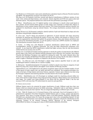 Cao Weishi et.al. [5] Presented a maize purity identification calculation based on Discrete Wavelet transform
and BPNN. The identification accuracies were found to be 94.5%.
Min Zhao et.al. [6] Proposed a real-time, accurate and objective identification of different varieties of corn
seeds. Color, texture and shape features, were extracted. Genetic algorithm and SVM were used to select and
determine species. The proposed methods have achieved the best performance percentage of 94.4%.
C. Wheat. AlirezaPourreza et.al. [7] Applied machine vision techniques to classify wheat seeds based on
their varieties. Several textural feature groups of seeds images were examined to evaluate their efficacy in
identification of nine common Iranian wheat seed varieties. LDA (linear discriminate analysis) classifier was
employed for classification using top selected features. The average classification accuracies found were
98.15%.
Marian Wiwart et.al. [8] Presented a method to identify hybrids of spelt and wheat based on shape and color
descriptors using principal component analysis.
D. Areca nuts. Kuo-Yi Huang [9] presented an application of neural networks and image processing
techniques for detecting and classifying the quality of areca nuts. Defects with diseases or insects of areca
nuts were segmented by a detection line method. Six geometric features, three color features and defects area
was used in the classification procedure. To sort the quality of areca nuts a BPNN classifier was employed.
The classification accuracies found were 90.9%.
E. Cotton. Li Jinbig et.al. [10] Proposed a nonlinear identification method based on BPNN and
investigatedthree varieties of delinted cottonseeds. The color and shape characteristics parameters were
selected. It was found that BPNN identification method had higher accuracy than the step discrimination
method and the test accuracy rate was 90%.
Jamuna et.al. [11] Employed machine learning approach to classify the quality of seeds based on the different
growth stages of the cotton crop. Machine learning techniques such as Decision Tree Classifier, Naive Bayes
Classifier and Multilayer Perceptron were applied for training the model. The results obtained shows that
Decision Tree Classifier and Multilayer Perceptron provide the same accuracy but the time taken to build the
model is higher in Multilayer Perceptron as compared to the Decision Tree Classifier.
F. Rice. Liu Zhao-yan et.al. [12] Developed a digital image analysis algorithm based on color and
morphological features to identify the six varieties of paddy.
G. Bulk grains. KantipKiratiratanapruk [13] proposed a method to classify more than ten categories of seed
defects by using color, texture features and support vector machine (SVM) type classifier.
AdjemoutOuiza et.al. [14] Emphasized on the pattern recognition aspects and four hundred samples of each
of four species of seeds, namely corn, oat, barley and lentil were considered. The recognition procedure was,
made on the basis of shape features and texture features, separately. Features space reduction was done using
the Principal Component and clustering operation was done based on the k-means algorithm.
H. Rubber. HadzliHashim et.al. [15] Developed an intelligent model for classifying selected rubber tree
series clones based on shape features using image processing techniques. Shape features were extracted from
each image. Two models were being designed. It was shown that the optimized Model 2 has the best
accuracy of 84% with more than 70% achievement for sensitivity and specificity.
IV. SEEDS AND FEATURES
Different features need to be extracted for proper classification of seeds. Different seeds have their own
features which are extracted and given for further processing. Substantial work in seed feature extraction
using image processing has been reported. They are categorized depending on different types of seeds
A. Color. Pablo M. Granitto et.al. [1] Extracted features of the weed seeds. Gray level histograms in the I, r,
gchannelswere calculated. From these histograms standard features such as average, variance and skewness
were measured. Three ratios of average histogram values in the RGB channels: E[R]/E[G], E[R]/E[I] and
E[G]/E[I] were calculated (where E[.] means the average pixel value in the corresponding channel). In total
12 different color characteristics were measured. The final four parameters selected for classification are the
following: Variance of the intensity histogram [M2(I)], Skewness of the intensity histogram
[M3(I)/M2(I)3/2], Ratios of average pixel values in RGB channels [E(R)/E(I), E(G)/E(I)].
73

 