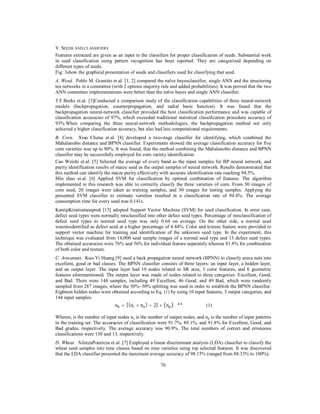 V. SEEDS AND CLASSIFIERS
Features extracted are given as an input to the classifiers for proper classification of seeds. Substantial work
in seed classification using pattern recognition has been reported. They are categorized depending on
different types of seeds.
Fig: 3show the graphical presentation of seeds and classifiers used for classifying that seed.
A. Weed. Pablo M. Granitto et.al. [1, 2] compared the naïve bayesclassifier, single ANN and the structuring
ten networks in a committee (with 2 options majority rule and added probabilities). It was proved that the two
ANN committee implementations were better than the naïve bayes and single ANN classifier.
T.F.Burks et.al. [3]Conducted a comparison study of the classification capabilities of three neural-network
models (backpropagation, counterpropagation, and radial basis function). It was found that the
backpropagation neural-network classifier provided the best classification performance and was capable of
classification accuracies of 97%, which exceeded traditional statistical classification procedure accuracy of
93%.When comparing the three neural-network methodologies, the backpropagation method not only
achieved a higher classification accuracy, but also had less computational requirements.
B. Corn. Xiao Chena et.al. [4] developed a two-stage classifier for identifying, which combined the
Mahalanobis distance and BPNN classifier. Experiments showed the average classification accuracy for five
corn varieties was up to 90%. It was found, that the method combining the Mahalanobis distance and BPNN
classifier may be successfully employed for corn variety identification.
Cao Weishi et.al. [5] Selected the average of every band as the input samples for BP neural network, and
purity identification results of maize seed as the output samples of neural network. Results demonstrated that
this method can identify the maize purity effectively with accurate identification rate reaching 94.5%.
Min zhao et.al. [6] Applied SVM for classification by optimal combination of features. The algorithm
implemented in this research was able to correctly classify the three varieties of corn. From 50 images of
corn seed, 20 images were taken as training samples, and 30 images for testing samples. Applying the
presented SVM classifier to estimate varieties resulted in a classification rate of 94.4%. The average
consumption time for every seed was 0.141s.
KantipKiratiratanapruk [13] adopted Support Vector Machine (SVM) for seed classification. In error case,
defect seed types were normally misclassified into other defect seed types. Percentage of misclassification of
defect seed types to normal seed type was only 0.64 on average. On the other side, a normal seed
wasmisidentified as defect seed at a higher percentage of 4.44%. Color and texture feature were provided to
support vector machine for training and identification of the unknown seed type. In the experiment, this
technique was evaluated from 14,000 seed sample images of a normal seed type and 13 defect seed types.
The obtained accuracies were 76% and 56% for individual feature separately whereas 81.8% for combination
of both color and texture.
C. Arecanuts. Kuo-Yi Huang [9] used a back propagation neural network (BPNN) to classify areca nuts into
excellent, good or bad classes. The BPNN classifier consists of three layers: an input layer, a hidden layer,
and an output layer. The input layer had 10 nodes related to SR area, 3 color features, and 6 geometric
features aforementioned. The output layer was made of nodes related to three categories: Excellent, Good,
and Bad. There were 144 samples, including 49 Excellent, 46 Good, and 49 Bad, which were randomly
sampled from 287 images, where the 50%–50% splitting was used in order to establish the BPNN classifier.
Eighteen hidden nodes were obtained according to Eq. (1) by using 10 input features, 3 output categories, and
144 input samples.
.
= [( + ) ÷ 2] +
(1)
Wheren i is the number of input nodes no is the number of output nodes, and np is the number of input patterns
in the training set. The accuracies of classification were 91.7%, 89.1%, and 91.8% for Excellent, Good, and
Bad grades, respectively. The average accuracy was 90.9%. The total numbers of correct and erroneous
classifications were 130 and 13, respectively.
D. Wheat. AlirezaPourreza et.al. [7] Employed a linear discriminant analysis (LDA) classifier to classify the
wheat seed samples into nine classes based on nine varieties using top selected features. It was discovered
that the LDA classifier presented the maximum average accuracy of 98.15% (ranged from 88.33% to 100%).
76

 