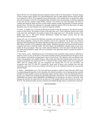 Marian Wiwart et.al. [8] adopted principal component analysis (PCA) for discrimination. The grain images
of three common wheat varieties, five spelt breeding lines and 24 single hybrids between wheat and spelt
were subjected to (PCA). PCA supported strong discrimination of the studied forms as regards their shape
and color descriptors. In the PCA investigating shape descriptors only, the percentage of variation explained
by the first two PCs reached a high 98.98%, whereas it was 90.27% for color descriptors. The PCA of
variables describing the shape and color of grain images supports reliable discrimination of hybrids and their
parental forms. The data were subjected to a principal component analysis (PCA) for three times, for shape
descriptors only, for color attributes only, and for all analyzed variables.
E. Cotton. Li Jingbin et.al. [10] Used the BP neural network to train the training set. The network structure
consists of three layers. The number of nodes of the input layer was 9. Three cottonseed varieties were tested
at the same time, and therefore, the number of nodes of the output layer was 3. The number of nodes of the
hidden layer was 11. BP neural network identification method had higher accuracy than the step
discrimination analysis method.
Jamuna KS et.al. [11] showed that Multilayer perceptron and decision tree classifiers predicts better than
Naïve Bayes algorithm. Among the three classifiers used for the experiment, the decision tree induction
algorithm (J48) and Multilayer perceptron algorithm provides same prediction accuracy. The accuracy rate of
Naïve Bayes classifier is less compared to other models. Multilayer perceptron, the neural network classifier
consumes more time to build the model. The Naïve Bayes, the probabilistic classifier tends to learn more
rapidly for the given dataset. There was a little statistical difference in the time taken to build the decision
tree model and probabilistic model. J48 can be employed in the agriculture domain to predict the quality of
the cotton seed.
F. Oats, Barley, Lentil. Adjemoutouiza et.al. [14] Carried out the recognition which consists in affecting an
unknown seed to its class on the basis of the nearest Euclidean distance calculated between the feature vector
of the unknown seed and the average feature vector of each cluster. The unknown seed was affected to the
cluster corresponding to the smallest distance. After testing more than four hundred seeds of each class, the
average of recognition rate reached was 85.75 %. Because of their circular shapes, lentils were recognized at
100%. With its compact shape, the corn recognition rate reached 99%. For the oats and barley, the
recognition rates were 97% and 47% respectively. Some seeds of barley were confused with oats and,
conversely, some seeds of oats were confused with barley due to the similarities between the sizes and the
stretched shapes.
G. Rubber. HadzliHashim et.al. [15] Used multi-layer perceptron Artificial Neural Network (ANN) using
Levenberg-Marquardt algorithm. In this algorithm, the network assembles a set of training data that contains
examples of inputs together with the corresponding outputs and later learns to infer the relationship between
the two. Two models were proposed for automated seed clones classification. The ratio between best clone
(RRIM2009) and nonbest clones (RRIM2005 and RRIM2016) for training set was fixed at 110:40:40. After
training, the network was tested with the test data set of 100 samples and the ratio between the clones was
50:25:25. The optimized model was later evaluated and validated through analysis of performance indicators.

Fig. 3: Seed and Classifiers

77

 