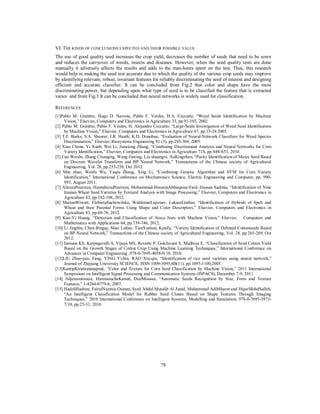 VI. THE KINDS OF CONCLUSIONS EXPECTED AND THEIR POSSIBLE VALUE
The use of good quality seed increases the crop yield, decreases the number of seeds that need to be sown
and reduces the carryover of weeds, insects and diseases. However, when the seed quality tests are done
manually it adversely affects the results and adds to the man-hours spent on the test. Thus, this research
would help in making the seed test accurate due to which the quality of the various crop seeds may improve
by identifying relevant, robust, invariant features for reliably discriminating the seed of interest and designing
efficient and accurate classifier. It can be concluded from Fig.2 that color and shape have the most
discriminating power, but depending upon what type of seed is to be classified the feature that is extracted
varies and from Fig.3 It can be concluded that neural networks is widely used for classification.
REFERENCES
[1]Pablo M. Granitto, Hugo D. Navone, Pablo F. Verdes, H.A. Ceccatto, “Weed Seeds Identification by Machine
Vision,” Elsevier, Computers and Electronics in Agriculture 33, pp.91-103, 2002.
[2] Pablo M. Granitto, Pablo F. Verdes, H. Alejandro Ceccatto, “Large-Scale Investigation of Weed Seed Identification
by Machine Vision,” Elsevier, Computers and Electronics in Agriculture 47, pp.15-24 2005.
[3] T.F. Burks; S.A. Shearer; J.R. Heath; K.D. Donohue, “Evaluation of Neural-Network Classifiers for Weed Species
Discrimination,” Elsevier, Biosystems Engineering 91 (3), pp.293-304, 2005.
[4] Xiao Chena, Yi Xunb, Wei Li, Junxiong Zhang, “Combining Discriminant Analysis and Neural Networks for Corn
Variety Identification,” Elsevier, Computers and Electronics in Agriculture 71S, pp.S48-S53, 2010.
[5] Cao Weishi, Zhang Chunqing, Wang Jinxing, Liu shuangxi, XuKingzhen, “Purity Identification of Maize Seed Based
on Discrete Wavelet Transform and BP Neural Network,” Transactions of the Chinese society of Agricultural
Engineering, Vol. 28, pp.253-258, Oct 2012.
[6] Min zhao, Wenfu Wu, Yaqiu Zhang, Xing Li, “Combining Genetic Algorithm and SVM for Corn Variety
Identification,” International Conference on Mechatronics Science, Electric Engineering and Computer, pp. 990993, August 2011.
[7] AlirezaPourreza, HamidrezaPourreza, Mohammad-HosseinAbbaspour-Fard, Hassan Sadrnia, “Identification of Nine
Iranian Wheat Seed Varieties by Textural Analysis with Image Processing,” Elsevier, Computers and Electronics in
Agriculture 83, pp.102-108, 2012.
[8] MarianWiwart, ElzbietaSuchowilska, WaldemarLajszner, ŁukaszGraban, “Identification of Hybrids of Spelt and
Wheat and their Parental Forms Using Shape and Color Descriptors,” Elsevier, Computers and Electronics in
Agriculture 83, pp.68-76, 2012.
[9] Kuo-Yi Huang, “Detection and Classification of Areca Nuts with Machine Vision,” Elsevier, Computers and
Mathematics with Applications 64, pp.739-746, 2012.
[10] Li Jingbin, Chen Bingqi, Shao Luhao, TianXushun, KanZa, “Variety Identification of Delinted Cottonseeds Based
on BP Neural Network,” Transactions of the Chinese society of Agricultural Engineering, Vol. 28, pp.265-269, Oct
2012.
[11] Jamuna KS, Karpagavalli S, Vijaya MS, Revathi P, Gokilavani S, Madhiya E, “Classification of Seed Cotton Yield
Based on the Growth Stages of Cotton Crop Using Machine Learning Techniques,” International Conference on
Advances in Computer Engineering ,978-0-7695-4058-0/10, 2010.
[12]LIU Zhao-yan, Fang, YING Yi-bin, RAO Xiu-qin, “Identification of rice seed varieties using neural network,”
Journal of Zhejiang University SCIENCE, ISSN 1009-3095,6B(11), pp.1095-1100,2005.
[13]KantipKiratiratanapruk, “Color and Texture for Corn Seed Classification by Machine Vision,” 2011 International
Symposium on Intelligent Signal Processing and Communication Systems (ISPACS), December 7-9, 2011.
[14] Adjemoutouiza, HammoucheKamal, DiafMoussa, “Automatic Seeds Recognition by Size, Form and Texture
Features,” 1-4244-0779-6, 2007.
[15] HadzliHashim, FairulNazmie Osman, Syed Abdul Mutalib Al Junid, Muhammad AdibHaron and HajarMohdSalleh,
“An Intelligent Classification Model for Rubber Seed Clones Based on Shape Features Through Imaging
Techniques,” 2010 International Conference on Intelligent Systems, Modelling and Simulation, 978-0-7695-39737/10, pp.25-31, 2010.

78

 