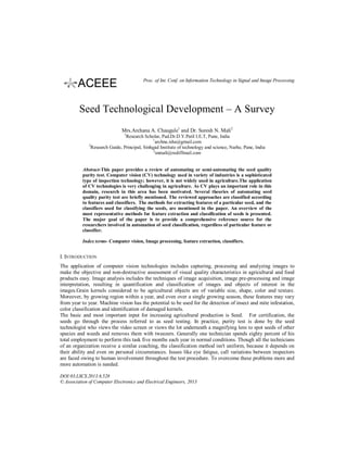 Proc. of Int. Conf. on Information Technology in Signal and Image Processing

Seed Technological Development – A Survey
Mrs.Archana A. Chaugule1 and Dr. Suresh N. Mali2
1

Research Scholar, Pad.Dr.D.Y.Patil I.E.T, Pune, India
1
archna.isha@gmail.com
2
Research Guide, Principal, Sinhgad Institute of technology and science, Narhe, Pune, India
2
snmali@rediffmail.com

Abstract-This paper provides a review of automating or semi-automating the seed quality
purity test. Computer vision (CV) technology used in variety of industries is a sophisticated
type of inspection technology; however, it is not widely used in agriculture.The application
of CV technologies is very challenging in agriculture. As CV plays an important role in this
domain, research in this area has been motivated. Several theories of automating seed
quality purity test are briefly mentioned. The reviewed approaches are classified according
to features and classifiers. The methods for extracting features of a particular seed, and the
classifiers used for classifying the seeds, are mentioned in the paper. An overview of the
most representative methods for feature extraction and classification of seeds is presented.
The major goal of the paper is to provide a comprehensive reference source for the
researchers involved in automation of seed classification, regardless of particular feature or
classifier.
Index terms- Computer vision, Image processing, feature extraction, classifiers.

I. INTRODUCTION
The application of computer vision technologies includes capturing, processing and analyzing images to
make the objective and non-destructive assessment of visual quality characteristics in agricultural and food
products easy. Image analysis includes the techniques of image acquisition, image pre-processing and image
interpretation, resulting in quantification and classification of images and objects of interest in the
images.Grain kernels considered to be agricultural objects are of variable size, shape, color and texture.
Moreover, by growing region within a year, and even over a single growing season, these features may vary
from year to year. Machine vision has the potential to be used for the detection of insect and mite infestation,
color classification and identification of damaged kernels.
The basic and most important input for increasing agricultural production is Seed. For certification, the
seeds go through the process referred to as seed testing. In practice, purity test is done by the seed
technologist who views the video screen or views the lot underneath a magnifying lens to spot seeds of other
species and weeds and removes them with tweezers. Generally one technician spends eighty percent of his
total employment to perform this task five months each year in normal conditions. Though all the technicians
of an organization receive a similar coaching, the classification method isn't uniform, because it depends on
their ability and even on personal circumstances. Issues like eye fatigue, call variations between inspectors
are faced owing to human involvement throughout the test procedure. To overcome these problems more and
more automation is needed.
DOI:03.LSCS.2013.6.528
© Association of Computer Electronics and Electrical Engineers, 2013

 