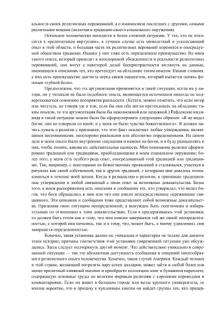 альности своих религиозных переживаний, а о взаимосвязи последних с другими, самыми
различными вещами (включая и традицию своего социального окружения).
Остальное человечество находится в более сложной ситуации. У тех, кто не отно-
сится к «религиозным виртуозам», в лучшем случае есть мимолетный и ускользающий
опыт в этой области, и большая часть их религиозных верований коренится в опосредуе-
мой обществом традиции. Однако у них тоже есть определенное преимущество. Не имея
такого опыта, который приводит к неоспоримой убежденности в реальности религиозных
переживаний, они могут с некоторой долей беспристрастности взглянуть на данные,
имеющиеся в описаниях тех, кто претендует на обладание таким опытом. Иными словами,
у них есть преимущество дантиста перед своим пациентом, который пытается понять фе-
номен «зубной боли».
Предположим, что эта аргументация применяется в такой ситуации, когда ни у ав-
тора, ни у читателя не было подобного опыта, являющегося источником никогда не под-
вергающегося сомнению восприятия реальности. (Кстати, можно отметить, что если автор
или читатель, не говоря уж о том, если бы они оба могли претендовать на обладание та-
ким опытом, то эта аргументация была бы невозможной или ненужной.) Рефлексию инди-
вида в такой ситуации можно было бы сформулировать следующим образом: «Я не видел
богов; они не говорили со мной; и у меня не было чувства божественного». Я должен на-
чать думать о религии с признания, что этот факт исключает любые утверждения, являю-
щиеся несомненными, неоспоримо реальными или абсолютно определенными. На самом
деле в моем опыте были внутренние ощущения и намеки на богов, и я буду размышлять о
них, чтобы понять, какова их действительная ценность. Мое понимание религии сформи-
ровано традицией или традициями, преобладающими в моем социальном окружении; бо-
лее того, у меня есть особого рода опыт, опосредованный этой традицией или традиция-
ми. Так, например, с некоторыми из божественных проявлений я сталкивался, участвуя в
ритуалах как своей собственной, так и других традиций, с которыми мне довелось позна-
комиться в течение моей жизни. Когда я размышляю о религии, я принимаю традицион-
ные утверждения и любой связанный с ними опыт за возможные доказательства. Более
того, в моем распоряжении есть описания и сообщения тех, кто утверждал, что видел бо-
гов, что боги обращались к ним или что они имели непосредственное переживание свя-
щенного. Эти описания и сообщения тоже представляют собой возможные доказательст-
ва. Признавая свою ситуацию неопределенной, я вынужден быть скептичным и избира-
тельным по отношению к этим доказательствам. Если я придерживаюсь этой установки,
то должен быть готов как к тому, что мои поиски завершатся той же самой неопределен-
ностью, с которой они начались, так и к тому, что, может быть, к моему удивлению, они
завершатся определенностью.
Конечно, такая установка далеко не уникальна и характерна не только для данного
этапа истории; причины соответствия этой установки современной ситуации уже обсуж-
дались. Здесь следует подчеркнуть другой момент. Что действительно уникально в совре-
менной ситуации — так это абсолютная доступность сообщении и описаний многообраз-
ного религиозного опыта человечества. Конечно, таков случай Америки. Каждый человек
в этой стране, желающий потратить пару сотен долларов, может зайти в любой более или
менее приличный книжный магазин и приобрести коллекцию книг в бумажном переплете,
содержащую основные труды по великим мировым религиям с хорошими переводами и
комментариями. Если он живет в большом городе или возле крупного университета, то
вполне вероятно, что в придачу к купленным книгам он найдет группы тех, кто придер-
Copyright ОАО «ЦКБ «БИБКОМ» & ООО «Aгентство Kнига-Cервис»
 
