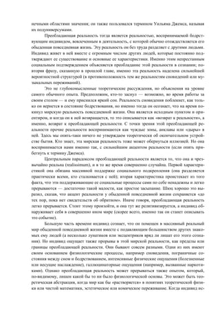нечными областями значения; он также пользовался термином Уильяма Джемса, называя
их подуниверсумами.
Преобладающая реальность тогда является реальностью, воспринимаемой бодрст-
вующим индивидом, вовлеченным в деятельность, с которой обычно отождествляется его
обыденная повседневная жизнь. Эту реальность он без труда разделяет с другими людьми.
Индивид живет в ней вместе с огромным числом других людей, которые постоянно под-
тверждают ее существование и основные ее характеристики. Именно этим непрестанным
социальным подтверждением объясняется преобладание этой реальности в сознании; по-
вторяя фразу, сказанную в прошлой главе, именно эта реальность наделена сильнейшей
вероятностной структурой (в противоположность тем же реальностям сновидений или му-
зыкальных переживаний).
Это не глубокомысленные теоретические рассуждения, но объяснения на уровне
самого обычного опыта. Предположим, кто-то заснул — возможно, во время работы за
своим столом — и ему приснился яркий сон. Реальность сновидения поблекнет, как толь-
ко он вернется в состояние бодрствования, но именно тогда он осознает, что на время по-
кинул мирскую реальность повседневной жизни. Она является исходным пунктом и ори-
ентиром, и когда он к ней возвращается, то это описывается как «возврат к реальности», а
именно, возврат к преобладающей реальности. С точки зрения этой преобладающей ре-
альности прочие реальности воспринимаются как чуждые зоны, анклавы или «дыры» в
ней. Здесь мы опять-таки ничего не утверждаем теоретически об окончательном устрой-
стве бытия. Кто знает, эта мирская реальность тоже может обернуться иллюзией. Но она
воспринимается нами именно так, с сильнейшим акцентом реальности (если опять при-
бегнуть к термину Джемса).
Центральным парадоксом преобладающей реальности является то, что она и чрез-
вычайно реальна (realissimum), и в то же время совершенно случайна. Первой характери-
стикой она обязана массивной поддержке социального подкрепления (она разделяется
практически всеми, кто сталкивается с ней); вторая характеристика проистекает из того
факта, что эти поддерживающие ее социальные процессы сами по себе ненадежны и легко
прерываются — достаточно такой малости, как простое засыпание. Шюц хорошо это вы-
разил, сказав, что акцент реальности у обыденной повседневной жизни сохраняется «до
тех пор, пока нет свидетельств об обратном». Иначе говоря, преобладающая реальность
легко прерывается. Стоит этому произойти, и она тут же релятивизируется, а индивид об-
наруживает себя в совершенно ином мире (скорее всего, именно так он станет описывать
это событие).
Большую часть времени индивид сознает, что он помещен в массивный реальный
мир обыденной повседневной жизни вместе с подавляющим большинством других знако-
мых ему людей (а несколько лунатиков или эксцентриков вряд ли лишат его этого созна-
ния). Но индивид ощущает также прорывы в этой мирской реальности, как пределы или
границы преобладающей реальности. Они бывают совсем разными. Одни из них имеют
своим основанием физиологические процессы, например сновидения, пограничные со-
стояния между сном и бодрствованием, интенсивные физические ощущения (болезненные
или несущие наслаждение), галлюцинаторные ощущения (например, вызванные наркоти-
ками). Однако преобладающая реальность может прерываться также опытом, который,
по-видимому, лишен какой бы то ни было физиологической основы. Это может быть тео-
ретическая абстракция, когда мир как бы «растворяется» в понятиях теоретической физи-
ки или чистой математики, эстетическое или комическое переживание. Когда индивид ис-
Copyright ОАО «ЦКБ «БИБКОМ» & ООО «Aгентство Kнига-Cервис»
 