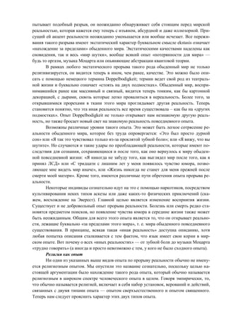 пытывает подобный разрыв, он неожиданно обнаруживает себя стоящим перед мирской
реальностью, которая кажется ему теперь с изъяном, абсурдной и даже иллюзорной. При-
сущий ей акцент реальности неожиданно уменьшается или вообще исчезает. Все пережи-
вания такого разрыва имеют экстатический характер буквальном смысле ekstasis означает
«нахождение за пределами» обыденного мира. Экстатическими качествами наделены как
сновидения, так и весь «мир шутки», вообще всякий опыт «потерянности для мира» —
будь то оргазм, музыка Моцарта или опьяняющие абстракции квантовой теории.
В рамках любого экстатического прорыва такого рода обыденный мир не только
релятивизируется, он видится теперь в ином, чем ранее, качестве. Это можно было опи-
сать с помощью немецкого термина Doppelbodigkeit; термин ведет свой род из театраль-
ной жизни и буквально означает «стоять на двух подмостках». Обыденный мир, воспри-
нимавшийся ранее как массивный и связный, видится теперь тонким, как бы картонной
декорацией, с дырами, сквозь которые легко провалиться в нереальность. Более того, за
открывшимися прорехами в ткани этого мира проглядывает другая реальность. Теперь
становится понятно, что эта иная реальность все время существовала – как бы на «других
подмостках». Опыт Doppelbodigkeit не только открывает нам незнакомую другую реаль-
ность, но также бросает новый свет на знакомую реальность повседневного опыта.
Возможны различные уровни такого опыта. Это может быть легкое сотрясение ре-
альности обыденного мира, которое без труда опровергается: «Это был просто дурной
сон» или «Я так это чувствовал только из-за проклятой зубной боли»; или «Я вижу, что вы
шутите». Но случаются и такие удары по преобладающей реальности, которые имеют по-
следствия для сознания, сохраняющиеся и после того, как оно вернулось к миру обыден-
ной повседневной жизни: «Я никогда не забуду того, как выглядел мир после того, как я
принял ЛСД» или «С тридцати с лишним лет у меня появилось чувство юмора, позво-
ляющее мне видеть мир иначе», или «Жизнь никогда не станет для меня прежней после
смерти моей матери». Кроме того, имеются различные пути обретения опыта прорыва ре-
альности.
Некоторые индивиды сознательно идут на это с помощью наркотиков, посредством
культивирования неких типов аскезы или даже каких-то физических приключений (ска-
жем, восхождение на Эверест). Главной целью является изменение восприятия жизни.
Существует и не добровольный опыт прорыва реальности. Болезнь или смерть редко ста-
новятся предметом поисков, но появление чувства юмора в середине жизни также может
быть неожиданным. Общим для всего этого опыта является то, что он открывает реально-
сти, лежащие буквально «за пределами этого мира», т. е. мира обыденного повседневного
существования. В принципе, всякая такая «иная реальность» доступна описанию, хотя
любая попытка описания сталкивается с тем фактом, что язык имеет свои корни в мир-
ском опыте. Вот почему о всех «иных реальностях» — от зубной боли до музыки Моцарта
«трудно говорить» (а иногда и просто невозможно с тем, у кого не было сходного опыта).
Религия как опыт
Ни один из указанных выше видов опыта по прорыву реальности обычно не имену-
ется религиозным опытом. Мы опустили это название сознательно, поскольку целью на-
стоящей аргументации было нахождение такого рода опыта, который обычно называется
религиозным в широком спектре человеческого опыта в целом. Говоря эмпирически, то,
что обычно называется религией, включает в себя набор установок, верований и действий,
связанных с двумя типами опыта — опытом сверхъестественного и опытом священного.
Теперь нам следует прояснить характер этих двух типов опыта.
Copyright ОАО «ЦКБ «БИБКОМ» & ООО «Aгентство Kнига-Cервис»
 