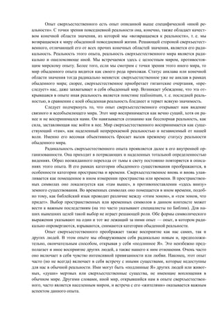 Опыт сверхъестественного есть опыт описанной выше специфической «иной ре-
альности». С точки зрения повседневной реальности она, конечно, также обладает качест-
вом конечной области значения, из которой мы «возвращаемся к реальности», т. е. мы
возвращаемся к миру обыденной повседневной жизни. Решающей стороной сверхъестест-
венного, отличающей его от всех прочих конечных областей значения, является его ради-
кальность. Реальность этого опыта, реальность сверхъестественного мира является ради-
кально и ошеломляюще иной. Мы встречаемся здесь с целостным миром, противостоя-
щим мирскому опыту. Более того, если мы смотрим с точки зрения этого иного мира, то
мир обыденного опыта видится как своего рода прихожая. Статус анклава или конечной
области значения тогда радикально меняется: сверхъестественное уже не анклав в рамках
обыденного мира; скорее, сверхъестественное приобретает гигантские очертания, «пре-
следует» нас, даже захватывает в себя обыденный мир. Возникает убеждение, что эта от-
крывшаяся в опыте иная реальность является поистине realissimum, т. е. последней реаль-
ностью, в сравнении с коей обыденная реальность бледнеет и теряет всякую значимость.
Следует подчеркнуть то, что опыт сверхъестественного открывает нам видение
связного и всеобъемлющего мира. Этот мир воспринимается как вечно сущий, хотя он ра-
нее и не воспринимался нами. Он навязывается сознанию как бесспорная реальность, как
сила, заставляющая нас войти в нее. Мир сверхъестественного воспринимается как суще-
ствующий «там», как наделенный непререкаемой реальностью и независимый от нашей
воли. Именно его весомая объективность бросает вызов прежнему статусу реальности
обыденного мира.
Радикальность сверхъестественного опыта проявляется далее в его внутренней ор-
ганизованности. Она приходит в потрясающих и наделенных тотальной определенностью
видениях. Образ неожиданного перехода от тьмы к свету постоянно повторяется в описа-
ниях этого опыта. В его рамках категории обыденного существования преображаются, в
особенности категории пространства и времени. Сверхъестественное вновь и вновь улав-
ливается как помещенное в ином измерении пространства или времени. В пространствен-
ных символах оно локализуется как «там выше», в противопоставлении «здесь внизу»
земного существования. Во временных символах оно помещается в ином времени, подоб-
но тому, как библейский язык проводит различие между «этим эоном», и «тем эоном, что
придет». Выбор пространственных или временных символов в данном контексте может
вести к важным последствиям (на это часто указывают специалисты по Библии). Для на-
ших нынешних целей такой выбор не играет решающей роли. Обе формы символического
выражения указывают на один и тот же лежащий за ними опыт — опыт, в котором ради-
кально опровергаются, взрываются, снимаются категории обыденной реальности.
Опыт сверхъестественного преображает также восприятие как нас самих, так и
других людей. В этом опыте мы обнаруживаем себя радикально новым и, предположи-
тельно, окончательным способом, открывая у себя «подлинное Я». Это неизбежно пред-
полагает и иное восприятие других людей, а также нашего к ним отношения. Очень часто
оно включает в себя чувство интенсивной привязанности или любви. Наконец, этот опыт
часто (но не всегда) включает в себя встречу с иными существами, которые недоступны
для нас в обычной реальности. Ими могут быть «подлинные Я» других людей или живот-
ных, «души» мертвых или сверхъестественные существа, не имеющие воплощения в
обычном мире. Другими словами, иной мир, открывшийся нам в опыте сверхъестествен-
ного, часто является населенным миром, и встреча с его «жителями» оказывается важным
аспектом данного опыта.
Copyright ОАО «ЦКБ «БИБКОМ» & ООО «Aгентство Kнига-Cервис»
 