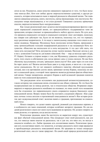 сится на нее. Разумеется, самое качество священного передается от того, что было испы-
тано некогда (Бог, боги или любые другие сверхъестественные существа), в другую ре-
альность, которая испытывается ныне в мирской реальности обыденной жизни. Так появ-
ляются священные ритуалы, книги, институты, святые функционеры этих институтов. Не-
сказуемое теперь высказывается, и это стало рутиной. Священное сделалось привычным
опытом; сверхъестественное было «натурализовано».
Как только религиозный опыт делается институционализированным фактом в пре-
делах нормальной социальной жизни, его правдоподобность поддерживается теми же
процессами, которые отвечают за правдоподобность любого другого опыта. По сути дела,
это процессы социального согласия и социального контроля: опыт достоверен, поскольку
все говорят или действуют так, будто он им является, поскольку тех, кто это отрицает,
ждут различные неприятности. А это ведет к значительному смещению этого опыта в соз-
нании индивида. Например, Мухаммеду была ниспослана истина Корана, пришедшая к
нему громоподобными голосами непререкаемой реальности в так называемую Ночь мо-
гущества. «Поистине мы ниспослали его в ночь могущества. А что даст тебе знать, что
такое ночь могущества? Ночь могущества лучше тысячи месяцев. Нисходят ангелы и дух
в нее с дозволения Господа их для всяких повелений. Она — мир до восхода зари» (Сура,
97. Коран). Оставим в стороне вопрос о том, как Мухаммеду удавалось сохранить реаль-
ность этого опыта в собственном уме, когда пришел день и голоса смолкли. Но как быть
обычному мусульманину сегодня, тринадцать веков спустя? Или даже через сто или хотя
бы через десять лет? Визиты ангелов были даже в ту пору редки, и число их с тех пор за-
метно уменьшилось. Но тут нет никакого особенного таинства: обычный мусульманин
сегодня, как и на протяжении долгих веков, принимает истину Корана, поскольку он жи-
вет в социальной среде, в которой такое принятие является рутинным фактом обществен-
ной жизни. Говоря эмпирически, авторитет Корана и всей исламской традиции покоится
ныне на этом социальном фундаменте.
Эти рассуждения легко истолковать как радикальный антиинституционализм, со-
гласно которому вся социальная жизнь отклоняется как обман и фикция. Но это было бы
недоразумением как по поводу религии, так и относительно общества. Вторжение сверх-
мирского в мирскую реальность неизбежно его искажает, но лишь силой этого искажения
хотя бы отдаленное эхо первоначального опыта сохраняется посреди банального шума
повседневной жизни. Вопрос можно было бы поставить следующим образом: «Как удер-
жать ночные голоса ангелов в отрезвляющей повседневности жизни?» Вся история рели-
гии дает недвусмысленный ответ: включив память в традиции, притязающие на социаль-
ный статус.
Нечего говорить, это делает память хрупкой, уязвимой для социальных перемен, и
в особенности для таких изменений, которые ослабляют авторитет традиции. Но для ви-
дений религиозного опыта нет иного пути выживания во времени. Он должен говорить на
языке религии, в те времена, когда ангелы молчат.
Религиозная традиция, какие бы институты не вырастали вокруг нее, существует
как факт обычной повседневной жизни. Она опосредует опыт иной реальности, как для
тех, кто никогда таким опытом не располагал, так и для тех, кто имел его, но всегда в
опасности позабыть его. Любая традиция есть коллективная память. Религиозная тради-
ция есть коллективная память тех моментов, в которые реальность иного мира врывается
в преобладающую реальность повседневной жизни. Но традиция не только опосредует
религиозный опыт, она его также приручает. По самой своей природе религиозный опыт
Copyright ОАО «ЦКБ «БИБКОМ» & ООО «Aгентство Kнига-Cервис»
 