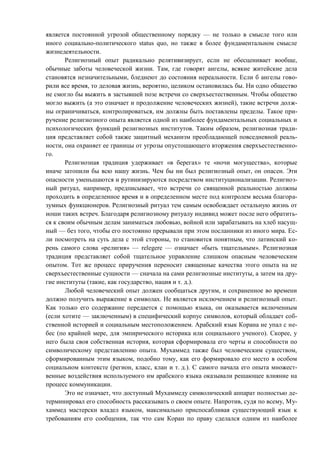 является постоянной угрозой общественному порядку — не только в смысле того или
иного социально-политического status quo, но также в более фундаментальном смысле
жизнедеятельности.
Религиозный опыт радикально релятивизирует, если не обесценивает вообще,
обычные заботы человеческой жизни. Там, где говорят ангелы, всякие житейские дела
становятся незначительными, бледнеют до состояния нереальности. Если б ангелы гово-
рили все время, то деловая жизнь, вероятно, целиком остановилась бы. Ни одно общество
не смогло бы выжить в застывшей позе встречи со сверхъестественным. Чтобы общество
могло выжить (а это означает и продолжение человеческих жизней), такие встречи долж-
ны ограничиваться, контролироваться, им должны быть поставлены пределы. Такое при-
ручение религиозного опыта является одной из наиболее фундаментальных социальных и
психологических функций религиозных институтов. Таким образом, религиозная тради-
ция представляет собой также защитный механизм преобладающей повседневной реаль-
ности, она охраняет ее границы от угрозы опустошающего вторжения сверхъестественно-
го.
Религиозная традиция удерживает «в берегах» те «ночи могущества», которые
иначе затопили бы всю нашу жизнь. Чем бы ни был религиозный опыт, он опасен. Эти
опасности уменьшаются и рутинизируются посредством институционализации. Религиоз-
ный ритуал, например, предписывает, что встречи со священной реальностью должны
проходить в определенное время и в определенном месте под контролем весьма благора-
зумных функционеров. Религиозный ритуал тем самым освобождает остальную жизнь от
ноши таких встреч. Благодаря религиозному ритуалу индивид может после него обратить-
ся к своим обычным делам заниматься любовью, войной или зарабатывать на хлеб насущ-
ный — без того, чтобы его постоянно прерывали при этом посланники из иного мира. Ес-
ли посмотреть на суть дела с этой стороны, то становится понятным, что латинский ко-
рень самого слова «религия» — relegere — означает «быть тщательным». Религиозная
традиция представляет собой тщательное управление слишком опасным человеческим
опытом. Тот же процесс приручения переносит священные качества этого опыта на не
сверхъестественные сущности — сначала на сами религиозные институты, а затем на дру-
гие институты (такие, как государство, нация и т. д.).
Любой человеческий опыт должен сообщаться другим, и сохраненное во времени
должно получить выражение в символах. Не является исключением и религиозный опыт.
Как только его содержание передается с помощью языка, он оказывается включенным
(если хотите — заключенным) в специфический корпус символов, который обладает соб-
ственной историей и социальным местоположением. Арабский язык Корана не упал с не-
бес (по крайней мере, для эмпирического историка или социального ученого). Скорее, у
него была своя собственная история, которая сформировала его черты и способности по
символическому представлению опыта. Мухаммед также был человеческим существом,
сформированным этим языком, подобно тому, как его формировало его место в особом
социальном контексте (регион, класс, клан и т. д.). С самого начала его опыта множест-
венные воздействия используемого им арабского языка оказывали решающее влияние на
процесс коммуникации.
Это не означает, что доступный Мухаммеду символический аппарат полностью де-
терминировал его способность рассказывать о своем опыте. Напротив, судя по всему, Му-
хаммед мастерски владел языком, максимально приспосабливая существующий язык к
требованиям его сообщения, так что сам Коран по праву сделался одним из наиболее
Copyright ОАО «ЦКБ «БИБКОМ» & ООО «Aгентство Kнига-Cервис»
 