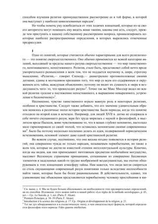 способом изучения религии преимущественное рассмотрение ее в той форме, в которой
она выступает у наиболее цивилизованных народов1
.
Но чтобы помочь уму освободиться от этих ходячих концепций, которые из-за сво-
его авторитета могут помешать ему видеть вещи такими, каковы они есть, следует, преж-
де чем приступить к нашему собственному рассмотрению вопроса, проанализировать не-
которые наиболее распространенные определения, в которых выразились отмеченные
предрассудки.
I
Одно из понятий, которые считаются обычно характерными для всего религиозно-
го — это понятие сверхъестественного. Оно обычно применяется ко всякой категории яв-
лений, выходящей за пределы нашего разума сверхъестественное — это мир таинственно-
го, непознаваемого, непостижимого. Религия, стало быть, представляет собой нечто вроде
умозрительного размышления о всем том, что не поддается научному и, шире, строгому
мышлению. «Религии,— говорит Спенсер,— диаметрально противоположные своими
догмами, едины в молчаливом признании того, что мир со всем его содержимым и окру-
жением есть тайна, жаждущая объяснения»; поэтому он видит их сущность в «вере в вез-
десущность чего- то, что превосходит разум»2
. Точно так же Макс Мюллер видел во вся-
кой религии «усилие к постижению непостижимого, к выражению невыразимого, устрем-
ление к бесконечному»3
.
Несомненно, чувство таинственного играло важную роль в некоторых религиях,
особенно в христианстве. Следует также добавить, что его значение удивительным обра-
зом менялось в различные эпохи истории христианства. Были периоды, когда это понятие
отходило на второй план и исчезало. Например, для людей XVII в. догма не содержала в
себе ничего смущающего разум; вера без труда мирилась с наукой и философией, а мыс-
лители вроде Паскаля, живо чувствовавшие то, что в вещах глубоко непонятно, настолько
мало гармонировали со своей эпохой, что оставались непонятыми своими современника-
ми4
. Было бы поэтому несколько поспешно делать из идеи, подверженной периодическим
исчезновениям, основной элемент даже одной христианской религии.
Во всяком случае, несомненно, что она весьма поздно появляется в истории рели-
гий; она совершенно чужда не только народам, называемым первобытными, но также и
всем тем, которые не достигли известной степени интеллектуальной культуры. Конечно,
когда мы видим, как они приписывают ничтожным предметам необычайное могущество,
населяют Вселенную странными принципами, сотканными из совершенно бессвязных
элементов и наделенных какой-то трудно вообразимой вездесущностью, мы охотно обна-
руживаем в этих концепциях атмосферу тайны. Нам кажется, что люди могли смириться
со столь смущающими современный разум понятиями только вследствие неспособности
найти такие, которые были бы более рациональными. В действительности, однако, эти
удивляющие нас объяснения представляются первобытному человеку простейшими в ми-
1
См. выше, с. 4. Мы не будем больше обосновывать ни необходимости этих предварительных определений,
ни их способов. Изложение этого можно найти в нашей работе «Les régles de la méthode sociologique», p. 43,
ect.— Cp.: Le Suicide, p. 1, ect. (Paris, F. Alcan).
2
Premiers Pcincipes, p. 38–39 (Paris, F. Alcan).
3
Introduction à la science des religions, p. 17. Cp.: Origine et développement de la religion, p. 21.
4
Тот же дух обнаруживается и в схоластическую эпоху, о чем свидетельствует формула, которой определя-
ется философия этого периода: Fides quarens intellectum.
Copyright ОАО «ЦКБ «БИБКОМ» & ООО «Aгентство Kнига-Cервис»
 