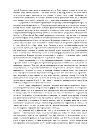 чистой форме они никогда не встречаются и всегда будут случаи, которые в них не вме-
щаются. Это и не так уж важно. Типология полезна до тех пор, пока она помогает прово-
дить различия между эмпирически доступными случаями, а тем самым способствует их
пониманию и объяснению. Полезность типологии тогда установима лишь по ее примене-
нию, и всякого противника типологий просят на время сдержать свое возмущение.
Дедуктивный выбор заново утверждает авторитет религиозной традиции перед ли-
цом современной секулярности. Традиция реставрируется как нечто априорно данное, а
потому из нее можно дедуктивно выводить религиозные утверждения, как то в большей
или меньшей степени считалось нормой в предшествующие современности времена. В
следующей главе мы рассмотрим различные способы такого утверждения традиционного
авторитета. Каким бы ни был способ, выбравший это индивид считает себя отвечающим
религиозной реальности, которая в высшей степени независима от релятивизации его соб-
ственной социально-исторической ситуации. В христианском контексте (и он тот же в иу-
даизме и в исламе) он вновь сталкивается с величественным авторитетом, проистекающим
из слов: «Deus dixit» — Бог говорит через Писания; и это не прерывающееся благовестие
продолжает звучать для современного человека точно так же, как оно звучало для проро-
ков и вестников, коим оно открылось в начальный период традиции. Дедуктивный выбор
имеет то когнитивное преимущество, что религиозная рефлексия вновь обладает критери-
ем истинности. Главным недостатком оказывается трудность удержания субъективной
правдоподобности такой процедуры в современной ситуации.
Редуктивный выбор есть реинтерпретация традиции в терминах современной секу-
лярности, а это в свою очередь выступает как принудительное требование соучастия в со-
временном сознании. Конечно, имеются различные степени такого соучастия. Например,
каждый ученый, пользующийся современными историческими методами, уже тем самым
секуляризует традицию, поскольку эти орудия учености являются продуктами современ-
ного секулярного сознания. Редуктивный выбор, однако, есть нечто большее и радикаль-
ное, чем просто использование тех или иных интеллектуальных орудий. Здесь как бы
свершается смена авторитета; на место авторитета традиции приходит авторитет совре-
менной мысли, прежнее Deus dixit (Бог говорит) заменяется на равно настоятельное Homo
modernus dixit (современный человек говорит).
Иначе говоря, современное сознание со своими категориями становится единст-
венным критерием истины для религиозной рефлексии. Такому критерию также придает-
ся объективный статус, а избравшие этот путь склонны иметь весьма определенные идеи
по поводу того, что «позволительно» говорить (или что непозволительно) современному
человеку. Такой выбор задает когнитивную программу, в которой заимствуемые из тради-
ции утверждения систематически переводятся в термины того, что позволительно в рам-
ках современной секулярности. Главным достоинством этого выбора является редукция
когнитивного диссонанса (так, по крайней мере, кажется его сторонникам). Главным не-
достатком является то, что традиция со всем своим религиозным содержанием исчезает
или растворяется в процессе секуляризующего перевода.
Индуктивный выбор обращается к опыту как основанию всех религиозных утвер-
ждений — к собственному опыту, сколь бы значительным ни был его объем, или к опыту,
воплощенному в некоем ряде традиций. Этот ряд изменчив: от минимального предела
своей собственной традиции до максимальной широты всей доступной памяти о религи-
озной истории человечества. Во всяком случае, индукция означает здесь то, что религиоз-
ные традиции понимаются как корпус свидетельств относительно религиозного опыта и
Copyright ОАО «ЦКБ «БИБКОМ» & ООО «Aгентство Kнига-Cервис»
 