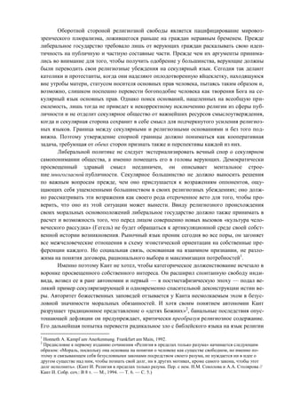 Оборотной стороной религиозной свободы является пацифицирование мировоз-
зренческого плюрализма, ложившегося раньше на граждан неравным бременем. Прежде
либеральное государство требовало лишь от верующих граждан раскалывать свою иден-
тичность на публичную и частную составные части. Прежде чем их аргументы принима-
лись во внимание для того, чтобы получить одобрение у большинства, верующие должны
были переводить свои религиозные убеждения на секулярный язык. Сегодня так делают
католики и протестанты, когда они наделяют оплодотворенную яйцеклетку, находящуюся
вне утробы матери, статусом носителя основных прав человека, пытаясь таким образом и,
возможно, слишком поспешно перевести богоподобие человека как творения Бога на се-
кулярный язык основных прав. Однако поиск оснований, нацеленных на всеобщую при-
емлемость, лишь тогда не приведет к некорректному исключению религии из сферы пуб-
личности и не отделит секулярное общество от важнейших ресурсов смыслоутверждения,
когда и секулярная сторона сохранит в себе смысл для подчеркнутого усиления религиоз-
ных языков. Граница между секулярными и религиозными основаниями и без того под-
вижна. Поэтому утверждение спорной границы должно пониматься как кооперативная
задача, требующая от обеих сторон признать также и перспективы каждой из них.
Либеральной политике не следует экстернализировать вечный спор о секулярном
самопонимании общества, а именно помещать его в головы верующих. Демократически
просвещенный здравый смысл неединичен, он описывает ментальное строе-
ние многогласной публичности. Секулярное большинство не должно выносить решения
по важным вопросам прежде, чем оно прислушается к возражениям оппонентов, ощу-
щающих себя ущемленными большинством в своих религиозных убеждениях; оно долж-
но рассматривать эти возражения как своего рода отсроченное вето для того, чтобы про-
верить, что оно из этой ситуации может вынести. Ввиду религиозного происхождения
своих моральных основоположений либеральное государство должно также принимать в
расчет и возможность того, что перед лицом совершенно новых вызовов «культура чело-
веческого рассудка» (Гегель) не будет обращаться к артикуляционной среде своей собст-
венной истории возникновения. Рыночный язык проник сегодня во все поры, он загоняет
все межчеловеческие отношения в схему эгоистической ориентации на собственные пре-
ференции каждого. Но социальная связь, основанная на взаимном признании, не разло-
жима на понятия договора, рационального выбора и максимизации потребностей1
.
Именно поэтому Кант не хотел, чтобы категорическое долженствование исчезало в
воронке просвещенного собственного интереса. Он расширил спонтанную свободу инди-
вида, возвел ее в ранг автономии и первый — в постметафизическую эпоху — подал ве-
ликий пример секуляризирующей и одновременно спасительной деконструкции истин ве-
ры. Авторитет божественных заповедей отзывается у Канта несмолкаемым эхом в безус-
ловной значимости моральных обязанностей. И хотя своим понятием автономии Кант
разрушает традиционное представление о «детях Божиих»2
, банальные последствия опус-
тошающей дефляции он предупреждает, критически преобразуя религиозное содержание.
Его дальнейшая попытка перевести радикальное зло с библейского языка на язык религии
1
Honneth A. Kampf um Anerkennung. Frankfurt am Main, 1992.
2
Предисловие к первому изданию сочинения «Религия в пределах только разума» начинается следующим
образом: «Мораль, поскольку она основана на понятии о человеке как существе свободном, но именно по-
этому и связывающем себя безусловными законами посредством своего разума, не нуждается ни в идее о
другом существе над ним, чтобы познать свой долг, ни в других мотивах, кроме самого закона, чтобы этот
долг исполнить». (Кант И. Религия в пределах только разума. Пер. с нем. Н.М. Соколова и A.A. Столярова //
Кант И. Собр. соч.: В 8 т. — М., 1994. — Т. 6. — С. 5.)
Copyright ОАО «ЦКБ «БИБКОМ» & ООО «Aгентство Kнига-Cервис»
 
