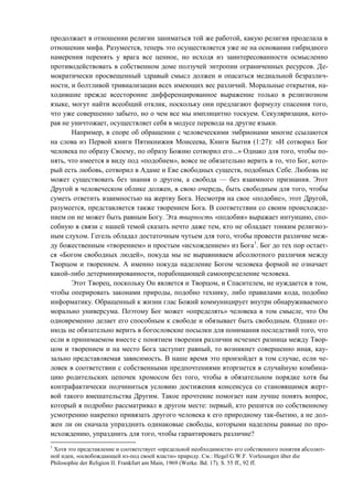 продолжает в отношении религии заниматься той же работой, какую религия проделала в
отношении мифа. Разумеется, теперь это осуществляется уже не на основании гибридного
намерения перенять у врага все ценное, но исходя из заинтересованности осмысленно
противодействовать в собственном доме ползучей энтропии ограниченных ресурсов. Де-
мократически просвещенный здравый смысл должен и опасаться медиальной безразлич-
ности, и болтливой тривиализации всех имеющих вес различий. Моральные открытия, на-
ходившие прежде всесторонне дифференцированное выражение только в религиозном
языке, могут найти всеобщий отклик, поскольку они предлагают формулу спасения того,
что уже совершенно забыто, но о чем все мы имплицитно тоскуем. Секуляризация, кото-
рая не уничтожает, осуществляет себя в модусе перевода на другие языки.
Например, в споре об обращении с человеческими эмбрионами многие ссылаются
на слова из Первой книги Пятикнижия Моисеева, Книги Бытия (1:27): «И сотворил Бог
человека по образу Своему, по образу Божию сотворил его...» Однако для того, чтобы по-
нять, что имеется в виду под «подобием», вовсе не обязательно верить в то, что Бог, кото-
рый есть любовь, сотворил в Адаме и Еве свободных существ, подобных Себе. Любовь не
может существовать без знания о другом, а свобода — без взаимного признания. Этот
Другой в человеческом облике должен, в свою очередь, быть свободным для того, чтобы
суметь ответить взаимностью на жертву Бога. Несмотря на свое «подобие», этот Другой,
разумеется, представляется также творением Бога. В соответствии со своим происхожде-
нием он не может быть равным Богу. Эта тварность «подобия» выражает интуицию, спо-
собную в связи с нашей темой сказать нечто даже тем, кто не обладает тонким религиоз-
ным слухом. Гегель обладал достаточным чутьем для того, чтобы провести различие меж-
ду божественным «творением» и простым «исхождением» из Бога1
. Бог до тех пор остает-
ся «Богом свободных людей», покуда мы не выравниваем абсолютного различия между
Творцом и творением. А именно покуда наделение Богом человека формой не означает
какой-либо детерминированности, порабощающей самоопределение человека.
Этот Творец, поскольку Он является и Творцом, и Спасителем, не нуждается в том,
чтобы оперировать законами природы, подобно технику, либо правилами кода, подобно
информатику. Обращенный к жизни глас Божий коммуницирует внутри обнаруживаемого
морально универсума. Поэтому Бог может «определять» человека в том смысле, что Он
одновременно делает его способным к свободе и обязывает быть свободным. Однако от-
нюдь не обязательно верить в богословские посылки для понимания последствий того, что
если в принимаемом вместе с понятием творения различии исчезнет разница между Твор-
цом и творением и на место Бога заступит равный, то возникнет совершенно иная, кау-
зально представляемая зависимость. В наше время это произойдет в том случае, если че-
ловек в соответствии с собственными предпочтениями вторгнется в случайную комбина-
цию родительских цепочек хромосом без того, чтобы в обязательном порядке хотя бы
контрафактически подчиниться условию достижения консенсуса со становящимся жерт-
вой такого вмешательства Другим. Такое прочтение помогает нам лучше понять вопрос,
который я подробно рассматривал в другом месте: первый, кто решится по собственному
усмотрению накрепко привязать другого человека к его природному так-бытию, а не дол-
жен ли он сначала упразднить одинаковые свободы, которыми наделены равные по про-
исхождению, упразднить для того, чтобы гарантировать различие?
1
Хотя это представление и соответствует «предельной необходимости» его собственного понятия абсолют-
ной идеи, «освобождающей из-под своей власти» природу. См.: Hegel G.W.F. Vorlesungen über die
Philosophie der Religion II. Frankfurt am Main, 1969 (Werke. Bd. 17). S. 55 ff., 92 ff.
Copyright ОАО «ЦКБ «БИБКОМ» & ООО «Aгентство Kнига-Cервис»
 