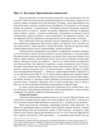 Прот. С. Булгаков. Христианская социология1
Нельзя не признать, что в богословском учении есть некая отвлеченность. Но она
не такова, чтобы ей соответствовала полная равнодушность к жизненным запросам. В ча-
стности, запросы пастырские все в себя включают. И вообще, жизнь практическая и об-
щественная имеет значение, которым нельзя пренебрегать. К уклонению от нее видимы
вообще две причины: 1) преувеличение поставления высших благодатных ценностей,
идеалов, вплоть до отказа от «единого на потребу» обращаться к прочему, 2) привычка
нашего лживого разума — покоиться на решениях, подсказанных от прошлого, иногда
тенденциозных, вовсе не духовных, а чисто человеческих. Эта привычка не находит сво-
его оправдания, ибо все изменяется, и нам приходится многое переставлять по-новому.
Итак, необходимо несколько обострить чувство современности, работу и заботу о
ней в правильном направлении. Ибо Господь спросит на Страшном Суде, что было сде-
лано нами именно в нашем времени, в нашей обстановке. Вселенское предание право-
славной церкви именно состоит в хранении форм, внешне возникших.
Социологическое просвещение отсутствовало в современных духовных семинари-
ях. Но это не было в пользу. И недостаточность эта ясно сознавалась в последнее время.
Пастыри являлись социально беззащитными: так, многие легко сдали свои позиции, легко
войдя в «живую церковь», прельстившись видом Ангела света. Социализм тем более при-
влекал и обольщал, что был под запретом, — вместо того, чтобы учиться, как бороться с
ним. Нужно же было бы, напротив, не запрещать, а давать возможность знать. В послед-
нее время было решено ввести преподавание неких социологических начал. Не следует,
конечно, слишком уклоняться нам в эту социологическую сторону. Пастырь не должен
быть «кооперативным батюшкой». — «Ищите же прежде Царства Божия и правды Его и
это все приложится вам» (Мф. VI, 33). А многие именно ограничились исканием «проче-
го» — почему и возникли такие вопросы, какие не возникали бы, если бы искали Царст-
вия Божия; возникли и ненужные учения (например, естествознатели стали разыскивать
сходства между человеком и обезьяною, ибо, не ставя в основу веру в Бога и учение о
Нем, они не хотели признавать библейское повествование о творении мира).
От такого уклона христианин должен быть свободным. Но он должен иметь чест-
ное отношение к общественным проблемам. Их и будем рассматривать, в связи, конечно,
с церковью: государство, хозяйство, социальная жизнь и т. д.
О Царствии Божием
Социология христианская должна исходить из этого центра: Царствие Божие есть
единое благо, которое нам надо искать. Но следует раскрыть всю полноту этой мысли: в
чем заключается искание Царствия Божия и служение ему, к которому все мы призваны.
Новая протестантская литература, стремящаяся разгадать тайну Евангелия без
Христа (не признающая Христа истинным Сыном Божиим), придает большое значение
Царствию Божию. Она его воспринимает двояко: 1) Чисто духовно, как радость о Духе
Святом (заслуга Иисуса Христа рассматривается в том, что Он в Себе явил Царствие Бо-
жие, и других сему научил). 2) Как преходящее — на основании евангельской эсхатоло-
1
Опубликовано в журнале «Вестник христианского движения». Выдержки из лекции в рамках курса 1927–
28 гг. в Богословском институте в Париже. Позднее было опубликовано в издании: Булгаков С.Н. Труды по
социологии и теологии: В 2-х т. Т. 2: Статьи и работы разных лет. 1902 по 1942 /Ин-т социологии РАН. М.:
Наука, 1997. 826 с. (Социологическое наследие).
Copyright ОАО «ЦКБ «БИБКОМ» & ООО «Aгентство Kнига-Cервис»
 