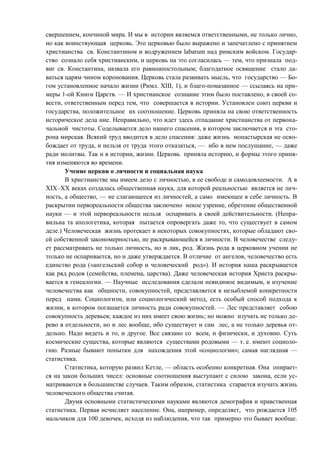 свершением, кончиной мира. И мы в истории являемся ответственными, не только лично,
но как воинствующая церковь. Это церковью было выражено и запечатлено с принятием
христианства св. Константином и водружением labarum над римским войском. Государ-
ство сознало себя христианским, и церковь на это согласилась — тем, что признала под-
виг св. Константина, назвала его равноапостольным; благодатное освящение стало да-
ваться царям чином коронования. Церковь стала развивать мысль, что государство — Бо-
гом установленное начало жизни (Римл. XIII, 1), и благо-помазанное — ссылаясь на при-
меры 1-ой Книги Царств. — И христианское сознание этим было поставлено, в своей со-
вести, ответственным перед тем, что совершается в истории. Установлен союз церкви и
государства, положительное их соотношение. Церковь приняла на свою ответственность
историческое дела ние. Неправильно, что идет здесь отпадание христианства от первона-
чальной чистоты. Соделывается дело нашего спасения, в котором заключается и эта сто-
рона мирская. Всякий труд вводится в дело спасения: даже жизнь монастырская не осво-
бождает от труда, и нельзя от труда этого отказаться, — ибо в нем послушание, — даже
ради молитвы. Так и в истории, жизни. Церковь приняла историю, и формы этого приня-
тия изменяются во времени.
Учение церкви о личности и социальная наука
В христианстве мы имеем дело с личностью, в ее свободе и самодовлеемости. А в
XIX–XX веках создалась общественная наука, для которой реальностью является не лич-
ность, а общество, — не слагающееся из личностей, а само имеющее в себе личность. В
раскрытии первореальности общества заключено некое узрение, обретение общественной
науки — и этой первореальности нельзя оспаривать в своей действительности. (Непра-
вильна та апологетика, которая пытается опровергать даже то, что существует в самом
деле.) Человеческая жизнь протекает в некоторых совокупностях, которые обладают сво-
ей собственной закономерностью, не раскрывающейся в личности. В человечестве следу-
ет рассматривать не только личность, но и лик, род. Жизнь рода в церковном учении не
только не оспаривается, но и даже утверждается. В отличие от ангелов, человечество есть
единство рода («ангельский собор и человеческий род»). И история наша раскрывается
как ряд родов (семейства, племена, царства). Даже человеческая история Христа раскры-
вается в генеалогии. — Научные исследования сделали невидимое видимым, и изучение
человечества как общности, совокупностей, представляется в незыблемой конкретности
перед нами. Социологизм, или социологический метод, есть особый способ подхода к
жизни, в котором погашается личность ради совокупностей. — Лес представляет собою
совокупность деревьев; каждое из них имеет свою жизнь; но можно изучать не только де-
рево в отдельности, но и лес вообще, ибо существует и сам лес, а не только деревья от-
дельно. Надо видеть и то, и другое. Все связано со всем, и физически, и духовно. Суть
космические существа, которые являются существами родовыми — т. е. имеют социоло-
гию. Разные бывают попытки для нахождения этой «социологии»; самая наглядная —
статистика.
Статистика, которую развил Кетле, — область особенно конкретная. Она опирает-
ся на закон больших чисел: основные соотношения выступают с силою закона, если ус-
матриваются в большинстве случаев. Таким образом, статистика старается изучать жизнь
человеческого общества считая.
Двумя основными статистическими науками являются демография и нравственная
статистика. Первая исчисляет население. Она, например, определяет, что рождается 105
мальчиков для 100 девочек, исходя из наблюдения, что так примерно это бывает вообще.
Copyright ОАО «ЦКБ «БИБКОМ» & ООО «Aгентство Kнига-Cервис»
 