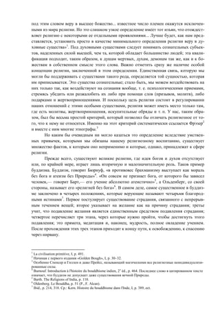 под этим словом веру в высшее божество... известное число племен окажутся исключен-
ными из мира религии. Но это слишком узкое определение имеет тот изъян, что отождест-
вляет религию с некоторыми ее отдельными проявлениями... Лучше будет, как нам пред-
ставляется, установить просто в качестве минимального определения религии веру в ду-
ховные существа»1
. Под духовными существами следует понимать сознательных субъек-
тов, наделенных силой высшей, чем та, которой обладает большинство людей; эта квали-
фикация подходит, таким образом, к душам мертвых, духам, демонам так же, как и к бо-
жествам в собственном смысле этого слова. Важно отметить сразу же наличие особой
концепции религии, заключенной в этом определении. Единственная связь, которую мы
могли бы поддерживать с существами такого рода, определяется той сущностью, которая
им приписывается. Это существа сознательные; стало быть, мы можем воздействовать на
них только так, как воздействуют на сознания вообще, т. е. психологическими приемами,
стремясь убедить или разжалобить их либо при помощи слов (призывов, молитв), либо
подарками и жертвоприношениями. И поскольку цель религии состоит в регулировании
наших отношений с этими особыми существами, религия может иметь место только там,
где есть молитвы, жертвоприношения, искупительные обряды и т. п. У нас, таким обра-
зом, был бы весьма простой критерий, который позволил бы отличать религиозное от то-
го, что к нему не относится. Именно на этот критерий систематически ссылается Фрэзер2
и вместе с ним многие этнографы.3
Но каким бы очевидным ни могло казаться это определение вследствие умствен-
ных привычек, которыми мы обязаны нашему религиозному воспитанию, существует
множество фактов, к которым оно неприменимо и которые, однако, принадлежат к сфере
религии.
Прежде всего, существуют великие религии, где идея богов и духов отсутствует
или, по крайней мере, играет лишь вторичную и малозначительную роль. Таков пример
буддизма. Буддизм, говорит Бюрнуф, «в противовес брахманизму выступает как мораль
без бога и атеизм без Природы»4
. «Он совсем не признает бога, от которого бы зависел
человек,— говорит Барт,— его учение абсолютно атеистично»5
, а Ольденберг, со своей
стороны, называет его «религией без бога»6
. В самом деле, самое существенное в буддиз-
ме заключено в четырех положениях, которые верующие называют четырьмя благород-
ными истинами7
. Первое постулирует существование страдания, связанного с непрерыв-
ным течением вещей; второе указывает на желание как на причину страдания; третье
учит, что подавление желания является единственным средством подавления страдания;
четвертое перечисляет три этапа, через которые нужно пройти, чтобы достигнуть этого
подавления; это прямота, медитация и, наконец, мудрость, полное овладение учением.
После прохождения этих трех этапов приходят к концу пути, к освобождению, к спасению
через нирвану.
1
La civilisation primitive, I, p. 491.
2
Начиная с первого издания «Golden Bough», I, p. 30–32.
3
Особенно Спенсер и Гиллен и даже Прейсс, называющий магическими все религиозные неиндивидуализи-
рованные силы.
4
Burnouf. Introduction à l'histoire du bouddhisme indien, 2e
éd., p. 464. Последнее слово в цитированном тексте
означает, что буддизм не допускает даже существования вечной Природы.
5
Barth. The Religions of India, p. 110.
6
Oldenberg. Le Bouddha, p. 51 (P., F. Alcan).
7
Ibid., p. 214, 318. Cp.: Kern. Histoire du bouddhisme dans l'Inde, I, p. 389, ect.
Copyright ОАО «ЦКБ «БИБКОМ» & ООО «Aгентство Kнига-Cервис»
 