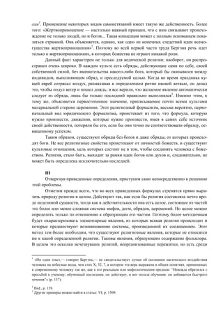 гам1
. Применение некоторых видов самоистязаний имеет такую же действенность. Более
того: «Жертвоприношение — настолько важный принцип, что с ним связывают происхо-
ждение не только людей, но и богов... Такая концепция может с полным основанием пока-
заться странной. Она объясняется, однако, как одно из конечных следствий идеи всемо-
гущества жертвоприношения»2
. Поэтому во всей первой части труда Бергэня речь идет
только о жертвоприношениях, в которых божества не играют никакой роли.
Данный факт характерен не только для ведической религии; наоборот, он распро-
странен очень широко. В каждом культе есть обряды, действующие сами по себе, своей
собственной силой, без вмешательства какого-либо бога, который бы оказывался между
индивидом, выполняющим обряд, и преследуемой целью. Когда во время праздника ку-
щей еврей сотрясал воздух, размахивая в определенном ритме ивовой ветвью, он делал
это, чтобы подул ветер и пошел дождь; и все верили, что желаемое явление автоматически
следует из обряда, лишь бы только последний правильно выполнялся3
. Именно этим, к
тому же, объясняется первостепенное значение, приписываемое почти всеми культами
материальной стороне церемонии. Этот религиозный формализм, весьма вероятно, перво-
начальный вид юридического формализма, проистекает из того, что формула, которую
нужно произнести, движения, которые нужно произвести, имея в самих себе источник
своей действенности, потеряли бы его, если бы они точно не соответствовали образцу, ос-
вященному успехом.
Таким образом, существуют обряды без богов и даже обряды, от которых происхо-
дят боги. Не все религиозные свойства проистекают от личностей божеств, и существуют
культовые отношения, цель которых состоит не в том, чтобы соединять человека с боже-
ством. Религия, стало быть, выходит за рамки идеи богов или духов и, следовательно, не
может быть определена исключительно последней.
III
Отвергнув приведенные определения, приступим сами непосредственно к решению
этой проблемы.
Отметим прежде всего, что во всех приведенных формулах стремятся прямо выра-
зить природу религии в целом. Действуют так, как если бы религия составляла нечто вро-
де неделимой сущности, тогда как в действительности она есть целое, состоящее из частей
это более или менее сложная система мифов, догм, обрядов, церемоний. Но целое можно
определить только по отношению к образующим его частям. Поэтому более методичным
будет охарактеризовать элементарные явления, из которых всякая религия происходит и
которые предшествуют возникновению системы, произведенной их соединением. Этот
метод тем более необходим, что существуют религиозные явления, которые не относятся
ни к какой определенной религии. Таковы явления, образующим содержание фольклора.
В целом это осколки исчезнувших религий, неорганизованные пережитки, но есть среди
1
«Ни один текст,— говорит Бергэнь,— не свидетельствует лучше об осознании магического воздействия
человека на небесные воды, чем стих Х, 32, 7, в котором эта вера выражена в общих понятиях, применимых
к современному человеку так же, как к его реальным или мифологическим предкам: “Невежда обратился с
просьбой к ученому; обученный последним, он действует, и вот польза обучения: он добивается быстрого
течения”» (р. 137).
2
Ibid., p. 139.
3
Другие примеры можно найти в статье: VI, p. 1509.
Copyright ОАО «ЦКБ «БИБКОМ» & ООО «Aгентство Kнига-Cервис»
 