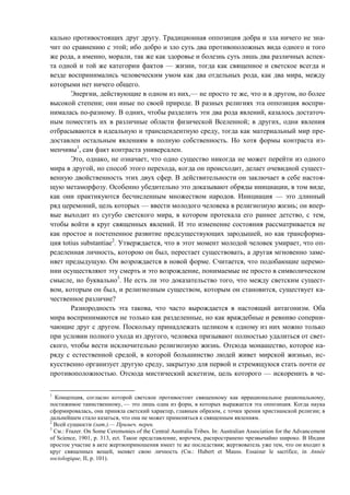 кально противостоящих друг другу. Традиционная оппозиция добра и зла ничего не зна-
чит по сравнению с этой; ибо добро и зло суть два противоположных вида одного и того
же рода, а именно, морали, так же как здоровье и болезнь суть лишь два различных аспек-
та одной и той же категории фактов — жизни, тогда как священное и светское всегда и
везде воспринимались человеческим умом как два отдельных рода, как два мира, между
которыми нет ничего общего.
Энергии, действующие в одном из них,— не просто те же, что и в другом, но более
высокой степени; они иные по своей природе. В разных религиях эта оппозиция воспри-
нималась по-разному. В одних, чтобы разделить эти два рода явлений, казалось достаточ-
ным поместить их в различные области физической Вселенной; в других, одни явления
отбрасываются в идеальную и трансцендентную среду, тогда как материальный мир пре-
доставлен остальным явлениям в полную собственность. Но хотя формы контраста из-
менчивы1
, сам факт контраста универсален.
Это, однако, не означает, что одно существо никогда не может перейти из одного
мира в другой, но способ этого перехода, когда он происходит, делает очевидной сущест-
венную двойственность этих двух сфер. В действительности он заключает в себе настоя-
щую метаморфозу. Особенно убедительно это доказывают обряды инициации, в том виде,
как они практикуются бесчисленным множеством народов. Инициация — это длинный
ряд церемоний, цель которых — ввести молодого человека в религиозную жизнь; он впер-
вые выходит из сугубо светского мира, в котором протекала его раннее детство, с тем,
чтобы войти в круг священных явлений. И это изменение состояния рассматривается не
как простое и постепенное развитие предсуществующих зародышей, но как трансформа-
ция totius substantiae2
. Утверждается, что в этот момент молодой человек умирает, что оп-
ределенная личность, которою он был, перестает существовать, а другая мгновенно заме-
няет предыдущую. Он возрождается в новой форме. Считается, что подобающие церемо-
нии осуществляют эту смерть и это возрождение, понимаемые не просто в символическом
смысле, но буквально3
. Не есть ли это доказательство того, что между светским сущест-
вом, которым он был, и религиозным существом, которым он становится, существует ка-
чественное различие?
Разнородность эта такова, что часто вырождается в настоящий антагонизм. Оба
мира воспринимаются не только как разделенные, но как враждебные и ревниво соперни-
чающие друг с другом. Поскольку принадлежать целиком к одному из них можно только
при условии полного ухода из другого, человека призывают полностью удалиться от свет-
ского, чтобы вести исключительно религиозную жизнь. Отсюда монашество, которое на-
ряду с естественной средой, в которой большинство людей живет мирской жизнью, ис-
кусственно организует другую среду, закрытую для первой и стремящуюся стать почти ее
противоположностью. Отсюда мистический аскетизм, цель которого — искоренить в че-
1
Концепция, согласно которой светское противостоит священному как иррациональное рациональному,
постижимое таинственному, — это лишь одна из форм, в которых выражается эта оппозиция. Когда наука
сформировалась, она приняла светский характер, главным образом, с точки зрения христианской религии; в
дальнейшем стало казаться, что она не может применяться к священным явлениям.
2
Всей сущности (лат.).— Примеч. перев.
3
См.: Frazer. On Some Ceremonies of the Central Australia Tribes. In: Australian Association for the Advancement
of Science, 1901, p. 313, ect. Такое представление, впрочем, распространено чрезвычайно широко. В Индии
простое участие в акте жертвоприношения имеет те же последствия; жертвователь уже тем, что он входит в
круг священных вещей, меняет свою личность (См.: Hubert et Mauss. Essaisur le sacrifice, in Année
sociologique, II, p. 101).
Copyright ОАО «ЦКБ «БИБКОМ» & ООО «Aгентство Kнига-Cервис»
 