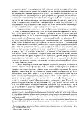она управляется корпусом священников, либо она почти полностью лишена всякого спе-
циально уполномоченного органа1
. Но повсюду, где мы наблюдаем религиозную жизнь,
она имеет своим субстратом определенную группу. Даже так называемые частные культы,
такие как семейный или корпоративный, удовлетворяют этому условию, так как ритуалы
в них всегда совершаются группой: семьей или корпорацией. И к тому же, подобно тому
как эти частные религии чаще всего суть лишь специфические формы более широкой ре-
лигии, охватывающей жизнь в целом2
, эти ограниченные церкви в действительности суть
лишь часовни в более обширной церкви, которая как раз по причине более широкого рас-
пространения в большей мере заслуживает этого наименования3
.
Совершенно иначе обстоит дело с магией. Несомненно, магические верования все-
гда имеют некоторое распространение; чаще всего они рассеяны в широких слоях населе-
ния, и существуют даже народы, где они насчитывают не меньше последователей, чем
собственно религия. Но они не имеют своим результатом связь между собой исповедую-
щих их людей и их объединение в одной группе, живущей одной и той же жизнью. Не су-
ществует магической церкви. Между магом и обращающимися к нему индивидами, как и
между самими индивидами, нет длительных связей, которые бы делали их членами одного
и того же нравственного организма, близкого тому, который образуют верующие в одного
и того же Бога, приверженцы одного и того же культа. У мага есть своя клиентура, а не
Церковь, и его клиенты могут вполне не иметь между собой никаких отношений, вплоть
до того, что могут не знать друг друга. Даже те отношения, которые они поддерживают с
ним, обычно бывают случайными и поверхностными; они совершенно похожи на отно-
шения больного с его врачом. Официальный и публичный характер, которым он иногда
наделяется, ничего не меняет в этой ситуации; тот факт, что он исполняет свои функции
при ярком свете дня не соединяет его более регулярным и длительным образом с теми,
кто прибегает к его услугам.
Правда, в некоторых случаях маги образуют сообщества: случается, что они соби-
раются более или менее периодически, чтобы совершать вместе определенные обряды.
Известно, какое место занимают сборища ведьм в европейском фольклоре. Но прежде
всего следует отметить, что эти объединения никоим образом не обязательны для функ-
ционирования магии; они к тому же редки и являются скорее исключениями. Колдун,
чтобы заниматься своим искусством, отнюдь не нуждается в своих собратьях. Он скорее
одиночка; как правило, он не ищет общества, а бежит от него. «Даже в отношении своих
коллег, он всегда себе на уме»4
. Религия, наоборот, неотделима от идеи Церкви. В этом
первом отношении между магией и религией уже есть существенное различие. Кроме то-
го, и это особенно важно, магические сообщества такого рода, если они образуются, нико-
гда не охватывают и далеко не охватывают всех приверженцев магии, но только магов;
1
Несомненно, редко случается, чтобы каждая церемония не имела своего руководителя в момент, когда она
совершается; даже в наиболее примитивно организованных обществах обычно есть люди, которые благода-
ря своей важной социальной роли оказывают руководящее воздействие на религиозную жизнь (например,
вожди локальных групп в некоторых австралийских обществах.). Но предоставление этих полномочий еще
очень неопределенно.
2
В Афинах боги, к которым обращен семейный культ,— это лишь специализированные формы богов полиса
(Ζεύς χιήσιος, Ζεύς έρχεΐος). Точно так же в Средние века покровителями братств являются календарные свя-
тые.
3
Наименование церкви применяется обычно только к группе, общие верования которой относятся к кругу
менее специфических явлений.
4
Hubert et Mauss. Loc. Cit., p. 18.
Copyright ОАО «ЦКБ «БИБКОМ» & ООО «Aгентство Kнига-Cервис»
 