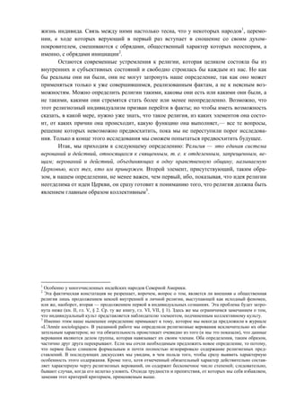 жизнь индивида. Связь между ними настолько тесна, что у некоторых народов1
, церемо-
нии, в ходе которых верующий в первый раз вступает в сношение со своим духом-
покровителем, смешиваются с обрядами, общественный характер которых неоспорим, а
именно, с обрядами инициации2
.
Остаются современные устремления к религии, которая целиком состояла бы из
внутренних и субъективных состояний и свободно строилась бы каждым из нас. Но как
бы реальны они ни были, они не могут затронуть наше определение, так как оно может
применяться только к уже совершившимся, реализованным фактам, а не к неясным воз-
можностям. Можно определить религии такими, каковы они есть или какими они были, а
не такими, какими они стремятся стать более или менее неопределенно. Возможно, что
этот религиозный индивидуализм призван перейти в факты; но чтобы иметь возможность
сказать, в какой мере, нужно уже знать, что такое религия, из каких элементов она состо-
ит, от каких причин она происходит, какую функцию она выполняет,— все те вопросы,
решение которых невозможно предвосхитить, пока мы не переступили порог исследова-
ния. Только в конце этого исследования мы сможем попытаться предвосхитить будущее.
Итак, мы приходим к следующему определению: Религия — это единая система
верований и действий, относящихся к священным, т. е. к отделенным, запрещенным, ве-
щам; верований и действий, объединяющих в одну нравственную общину, называемую
Церковью, всех тех, кто им привержен. Второй элемент, присутствующий, таким обра-
зом, в нашем определении, не менее важен, чем первый, ибо, показывая, что идея религии
неотделима от идеи Церкви, он сразу готовит к пониманию того, что религия должна быть
явлением главным образом коллективным3
.
1
Особенно у многочисленных индейских народов Северной Америки.
2
Эта фактическая констатация не разрешает, впрочем, вопрос о том, является ли внешняя и общественная
религия лишь продолжением некоей внутренней и личной религии, выступающей как исходный феномен,
или же, наоборот, вторая — продолжением первой в индивидуальных сознаниях. Эта проблема будет затро-
нута ниже (кн. II, гл. V, § 2. Ср. ту же книгу, гл. VI, VII, § 1). Здесь же мы ограничимся замечанием о том,
что индивидуальный культ представляется наблюдателю элементом, подчиненным коллективному культу.
3
Именно этим наше нынешнее определение примыкает к тому, которое мы некогда предложили в журнале
«L'Année sociologique». В указанной работе мы определили религиозные верования исключительно их обя-
зательным характером; но эта обязательность проистекает очевидно из того (и мы это показали), что данные
верования являются делом группы, которая навязывает их своим членам. Оба определения, таким образом,
частично друг друга перекрывают. Если мы сочли необходимым предложить новое определение, то потому,
что первое было слишком формальным и почти полностью игнорировало содержание религиозных пред-
ставлений. В последующих дискуссиях мы увидим, в чем польза того, чтобы сразу выявить характерную
особенность этого содержания. Кроме того, хотя отмеченный обязательный характер действительно состав-
ляет характерную черту религиозных верований, он содержит бесконечное число степеней; следовательно,
бывают случаи, когда его нелегко уловить. Отсюда трудности и препятствия, от которых мы себя избавляем,
заменяя этот критерий критерием, применяемым выше.
Copyright ОАО «ЦКБ «БИБКОМ» & ООО «Aгентство Kнига-Cервис»
 