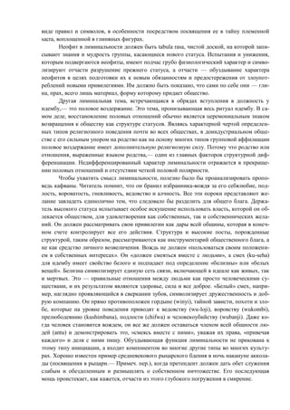 виде правил и символов, в особенности посредством посвящения ее в тайну племенной
sacra, воплощенной в глиняных фигурах.
Неофит в лиминальности должен быть tabula rasa, чистой доской, на которой запи-
сывают знания и мудрость группы, касающиеся нового статуса. Испытания и унижения,
которым подвергаются неофиты, имеют подчас грубо физиологический характер и симво-
лизируют отчасти разрушение прежнего статуса, а отчасти — обуздывание характера
неофитов в целях подготовки их к новым обязанностям и предостережения от злоупот-
реблений новыми привилегиями. Им должно быть показано, что сами по себе они — гли-
на, прах, всего лишь материал, форму которому придает общество.
Другая лиминальная тема, встречающаяся в обрядах вступления в должность у
ндембу,— это половое воздержание. Это тема, пронизывающая весь ритуал ндембу. В са-
мом деле, восстановление половых отношений обычно является церемониальным знаком
возвращения к обществу как структуре статусов. Являясь характерной чертой определен-
ных типов религиозного поведения почти во всех обществах, в доиндустриальном обще-
стве с его сильным упором на родство как на основу многих типов групповой аффилиации
половое воздержание имеет дополнительную религиозную силу. Потому что родство или
отношения, выраженные языком родства,— один из главных факторов структурной диф-
ференциации. Недифференцированный характер лиминальности отражается в прекраще-
нии половых отношений и отсутствии четкой половой полярности.
Чтобы ухватить смысл лиминальности, полезно было бы проанализировать пропо-
ведь кафваны. Читатель помнит, что он бранил избранника-вождя за его себялюбие, под-
лость, вороватость, гневливость, ведовство и алчность. Все эти пороки представляют же-
лание завладеть единолично тем, что следовало бы разделить для общего блага. Держа-
тель высокого статуса испытывает особое искушение использовать власть, которой он об-
лекается обществом, для удовлетворения как собственных, так и собственнических жела-
ний. Он должен рассматривать свои привилегии как дары всей общины, которая в конеч-
ном счете контролирует все его действия. Структура и высокие посты, порожденные
структурой, таким образом, рассматриваются как инструментарий общественного блага, а
не как средство личного возвеличения. Вождь не должен «пользоваться своим положени-
ем в собственных интересах». Он «должен смеяться вместе с людьми», а смех (ku-seha)
для ндембу имеет свойство белого и подпадает под определение «белизны» или «белых
вещей». Белизна символизирует единую сеть связи, включающей в идеале как живых, так
и мертвых. Это — правильные отношения между людьми как просто человеческими су-
ществами, и их результатом являются здоровье, сила и все доброе. «Белый» смех, напри-
мер, наглядно проявляющийся в сверкании зубов, символизирует дружественность и доб-
рую компанию. Он прямо противоположен гордыне (winyi), тайной зависти, похоти и зло-
бе, которые на уровне поведения приводят к ведовству (wu-loji), воровству (wukombi),
прелюбодеянию (kushimbana), подлости (chifwa) и человекоубийству (wubanji). Даже ко-
гда человек становится вождем, он все же должен оставаться членом всей общности лю-
дей (antu) и демонстрировать это, «смеясь вместе с ними», уважая их права, «привечая
каждого» и деля с ними пищу. Обуздывающая функция лиминальности не прикована к
этому типу инициации, а входит компонентом во многие другие типы во многих культу-
рах. Хорошо известен пример средневекового рыцарского бдения в ночь накануне аккола-
ды (посвящения в рыцари.— Примеч. пер.), когда претендент должен дать обет служения
слабым и обездоленным и размышлять о собственном ничтожестве. Его последующая
мощь проистекает, как кажется, отчасти из этого глубокого погружения в смирение.
Copyright ОАО «ЦКБ «БИБКОМ» & ООО «Aгентство Kнига-Cервис»
 